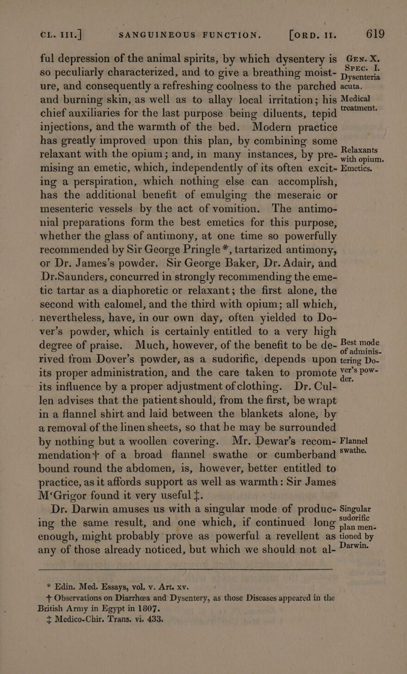 i OL. Ts] SANGUINEOUS FUNCTION. [orD. 11. 619 ful depression of the animal spirits, by which dysentery is Gey. X. so peculiarly characterized, and to give a breathing moist- oes ure, and consequently a refreshing coolness to the parched acuta. and burning skin, as well as to allay local irritation; his Medical chief auxiliaries for the last purpose being diluents, tepid eee injections, and the warmth of the bed. Modern practice has greatly improved upon this plan, by combining some relaxant with the opium; and, in many instances, by pre- a5 Goat mising an emetic, which, independently of its often excit- Emetics. ing a perspiration, which nothing else can accomplish, has the additional benefit of emulging the meseraic or mesenteric vessels by the act of vomition. The antimo- nial preparations form the best emetics for this purpose, whether the glass of antimony, at one time so powerfully recommended by Sir George Pringle *, tartarized antimony, or Dr. James’s powder. Sir George Baker, Dr. Adair, and Dr.Saunders, concurred in strongly recommending the eme- tic tartar as a diaphoretic or relaxant; the first alone, the second with calomel, and the third with opium; all which, . nevertheless, have, in our own day, often yielded to Do- ver’s powder, which is certainly entitled to a very high degree of praise. Much, however, of the benefit to be de- pera rived trom Dover’s powder, as a sudorific, depends upon tering Do- its proper administration, and the care taken to promote ay Ries its influence by a proper adjustment of clothing. Dr. Cul- len advises that the patient should, from the first, be wrapt in a flannel shirt and laid between the blankets alone, by a removal of the linen sheets, so that he may be surrounded by nothing but a woollen covering. Mr. Dewar’s recom- Flannel mendation} of a broad flannel swathe or cumberband 8” bound round the abdomen, is, however, better entitled to practice, as it affords support as well as warmth: Sir James M‘Grigor found it very useful f. Dr. Darwin amuses us with a singular mode of produc- Singular ing the same result, and one which, if continued long saa enough, might probably ‘prove as powerful a revellent as tioned by any of those already noticed, but which we should not al- Darvan. * Edin. Med. Essays, vol. v. Art. xv. + Observations on Diarrhea and Dysentery, as those Diseases appeared in the British Army in Egypt in 1807.