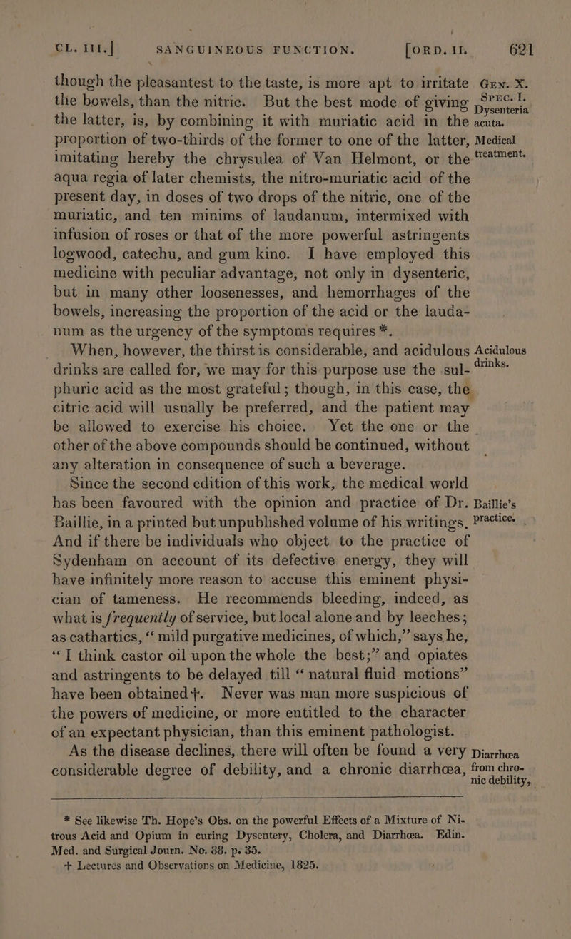 though the pleasantest to the taste, is more apt to irritate Gen. X. the bowels, than the nitric. But the best mode of giving pacha kibe the latter, is, by combining it with muriatic acid in the seus proportion of two-thirds of the former to one of the latter, Medical imitating hereby the chrysulea of Van Helmont, or the #'™** aqua regia of later chemists, the nitro-muriatic acid of the present day, in doses of two drops of the nitric, one of the muriatic, and ten minims of laudanum, intermixed with infusion of roses or that of the more powerful astringents logwood, catechu, and gum kino. I have employed this medicine with peculiar advantage, not only in dysenteric, but in many other loosenesses, and hemorrhages of the bowels, increasing the proportion of the acid or the lauda- num as the urgency of the symptoms requires *. _ When, however, the thirst is considerable, and acidulous Acidulous drinks are called for, we may for this purpose use the sul- Pia phuric acid as the most grateful; though, in this case, the citric acid will usually be preferred, and the patient may be allowed to exercise his choice. Yet the one or the. other of the above compounds should be continued, without any alteration in consequence of such a beverage. Since the second edition of this work, the medical world has been favoured with the opinion and practice of Dr. Baillie’s Baillie, in a printed but unpublished volume of his writings, Batten, And if there be individuals who object to the practice of Sydenham on account of its defective energy, they will have infinitely more reason to accuse this eminent physi- cian of tameness. He recommends bleeding, indeed, as what is frequently of service, but local alone and by leeches; as cathartics, “‘ mild purgative medicines, of which,” says he, ‘“‘T think castor oil upon the whole the best;” and opiates and astringents to be delayed till “ natural fluid motions” have been obtained}. Never was man more suspicious of the powers of medicine, or more entitled to the character of an expectant physician, than this eminent pathologist. As the disease declines, there will often be found a very pjarhea considerable degree of debility, and a chronic diarrhoea, from chro- nic debility, _ * See likewise Th. Hope’s Obs. on the powerful Effects of a Mixture of Ni- trous Acid and Opium in curing Dysentery, Cholera, and Diarrhea. Edin. Med. and Surgical Journ. No. 88. p. 35. + Lectures and Observations on Medicine, 1825.
