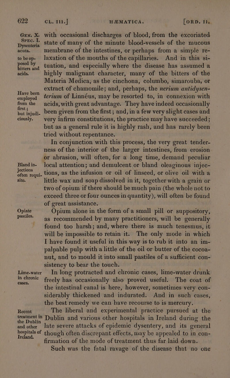 GEN. X. Spec. I. Dysenteria acuta, to be op- posed by bitters and acids. Have been employed from the first ; but injudi- ciously. Bland in- jections often requi- Site. Opiate pastiles. Lime-water in chronic cases. Recent treatment in the Dublin and other hospitals of Ireland. with occasional discharges of blood, from the excoriated state of many of the minute blood-vessels of the mucous membrane of the intestines, or perhaps from a simple re- laxation of the mouths of the capillaries. And in this si- tuation, and especially where the disease has assumed a highly malignant character, many of the bitters of the Materia Medica, as the cinchona, columbo, simarouba, or extract of chamomile; and, perhaps, the nertwm antidysen- terzum of Linnéus, may be resorted to, in connexion with acids, with great advantage. They have indeed occasionally been given from the first ; and, in a few very slight cases and very infirm constitutions, the practice may have succeeded ; but as a general rule it is highly rash, and has rarely been tried without repentance. In conjunction with this process, the very great tender- ness of the interior of the larger intestines, from erosion or abrasion, will often, for a long time, demand peculiar local attention; and demulcent or bland oleaginous injec- tions, as the infusion or oil of linseed, or olive oil with a little wax and soap dissolved in it, together with a grain or two of opium if there should be much pain (the whole not to exceed three or four ounces in quantity), will often be found of great assistance. Opium alone in the form of a small pill or suppository, as recommended by many practitioners, will be generally found too harsh; and, where there is much tenesmus, it will be impossible to retain it. The only mode in which I have found it useful in this way is to rub it into an im- palpable pulp with a little of the oil or butter of the cocoa- nut, and to mould it into small pastiles of a sufficient con- sistency to bear the touch. In long protracted and chronic cases, lime-water drunk freely has occasionally also proved useful. The coat of the intestinal canal is here, however, sometimes very con- siderably thickened and indurated. And in such cases, the best remedy we can have recourse to is mercury. The liberal and experimental practice pursued at the Dublin and various other hospitals in Ireland during the late severe attacks of epidemic dysentery, and its general though often discrepant effects, may be appealed to in con- firmation of the mode of treatment thus far laid down. Such was the fatal ravage of the disease that no one