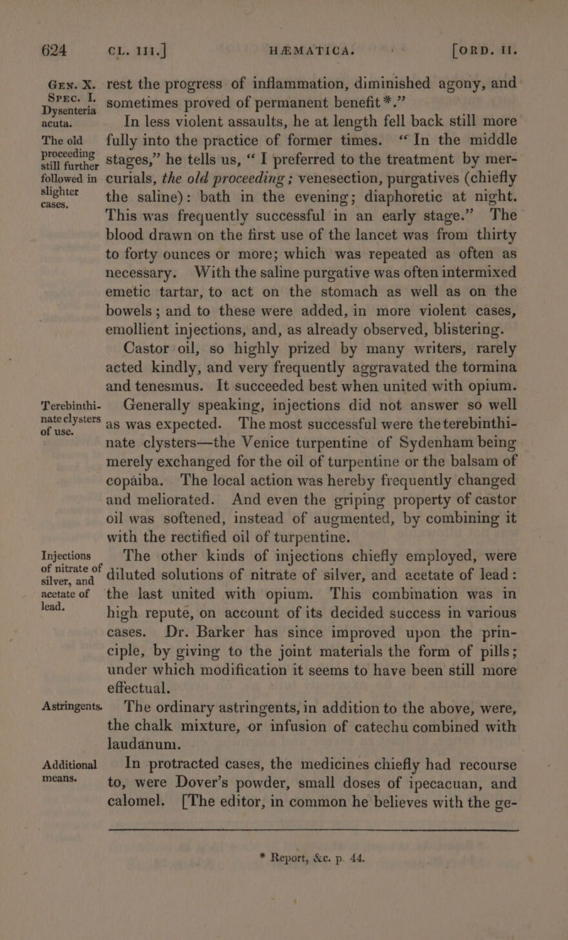 Grex. X. rest the progress of inflammation, diminished agony, and | plipanarr sometimes proved of permanent benefit *.” , acuta. In less violent assaults, he at length fell back still more’ The old fully into the practice of former times. ‘In the middle aoa stages,” he tells us, “‘ I preferred to the treatment by mer- followed in curials, the old proceeding ; venesection, purgatives (chiefly calla the saline): bath in the evening; diaphoretic at night. This was frequently successful in an early stage.” The blood drawn on the first use of the lancet was from thirty to forty ounces or more; which was repeated as often as necessary. With the saline purgative was often intermixed emetic tartar, to act on the stomach as well as on the bowels ; and to these were added, in more violent cases, emollient injections, and, as already observed, blistering. Castor oil, so highly prized by many writers, rarely acted kindly, and very frequently aggravated the tormina and tenesmus. It succeeded best when united with opium. Terebinthi- Generally speaking, injections did not answer so well nateclysters as was expected. The most successful were theterebinthi- nate clysters—the Venice turpentine of Sydenham being merely exchanged for the oil of turpentine or the balsam of copaiba. ‘The local action was hereby frequently changed and meliorated. And even the griping property of castor oil was softened, instead of augmented, by combining it with the rectified oil of turpentine. Injections The other kinds of injections chiefly employed, were Ss neaty: diluted solutions of nitrate of silver, and acetate of lead: acetate of ‘the last united with opium. This combination was in pate high repute, on account of its decided success in various cases. Dr. Barker has since improved upon the prin- ciple, by giving to the joint materials the form of pills; under which modification it seems to have been still more effectual. Astringents The ordinary astringents, in addition to the above, were, the chalk mixture, or infusion of catechu combined with laudanum. | Additional In protracted cases, the medicines chiefly had recourse means. ~~ to, were Dover’s powder, small doses of ipecacuan, and calomel. [The editor, in common he believes with the ge- $ Report, &amp;e. p. 44.