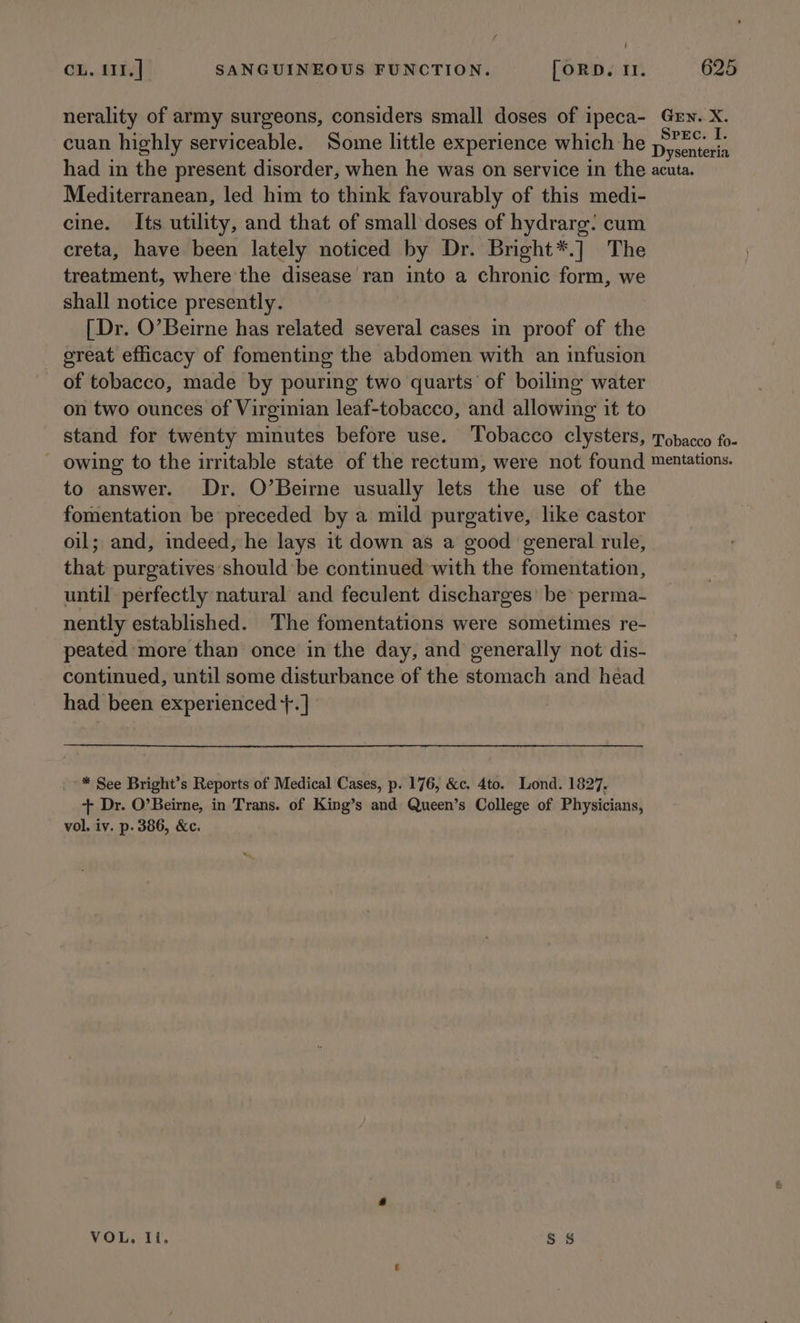 f / CL. I11.] SANGUINEOUS FUNCTION. [ORD. It. 625 nerality of army surgeons, considers small doses of ipeca- Grn. X. cuan highly serviceable. Some little experience which he tpecasiets had in the present disorder, when he was on service in the acuta. Mediterranean, led him to think favourably of this medi- cine. Its utility, and that of small doses of hydrarg: cum creta, have been lately noticed by Dr. Bright*.] The treatment, where the disease ran into a chronic form, we shall notice presently. [Dr. O’Beirne has related several cases in proof of the great efficacy of fomenting the abdomen with an infusion of tobacco, made by pouring two quarts of boiling water on two ounces of Virginian leaf-tobacco, and allowing it to stand for twenty minutes before use. Tobacco clysters, Tobacco fo- owing to the irritable state of the rectum, were not found mentations. to answer. Dr. O’Beirne usually lets the use of the fomentation be preceded by a mild purgative, like castor oil; and, indeed, he lays it down as a good general rule, that purgatives should be continued with the fomentation, until perfectly natural and feculent discharges’ be’ perma- nently established. The fomentations were sometimes re- peated more than once in the day, and generally not dis- continued, until some disturbance of the stomach and héad had been experienced +. ] * See Bright’s Reports of Medical Cases, p. 176, &amp;c. 4to. Lond. 1827. + Dr. O’Beirne, in Trans. of King’s and: Queen’s College of Physicians, vol. iv. p. 386, &amp;c. VOL, Il. SS