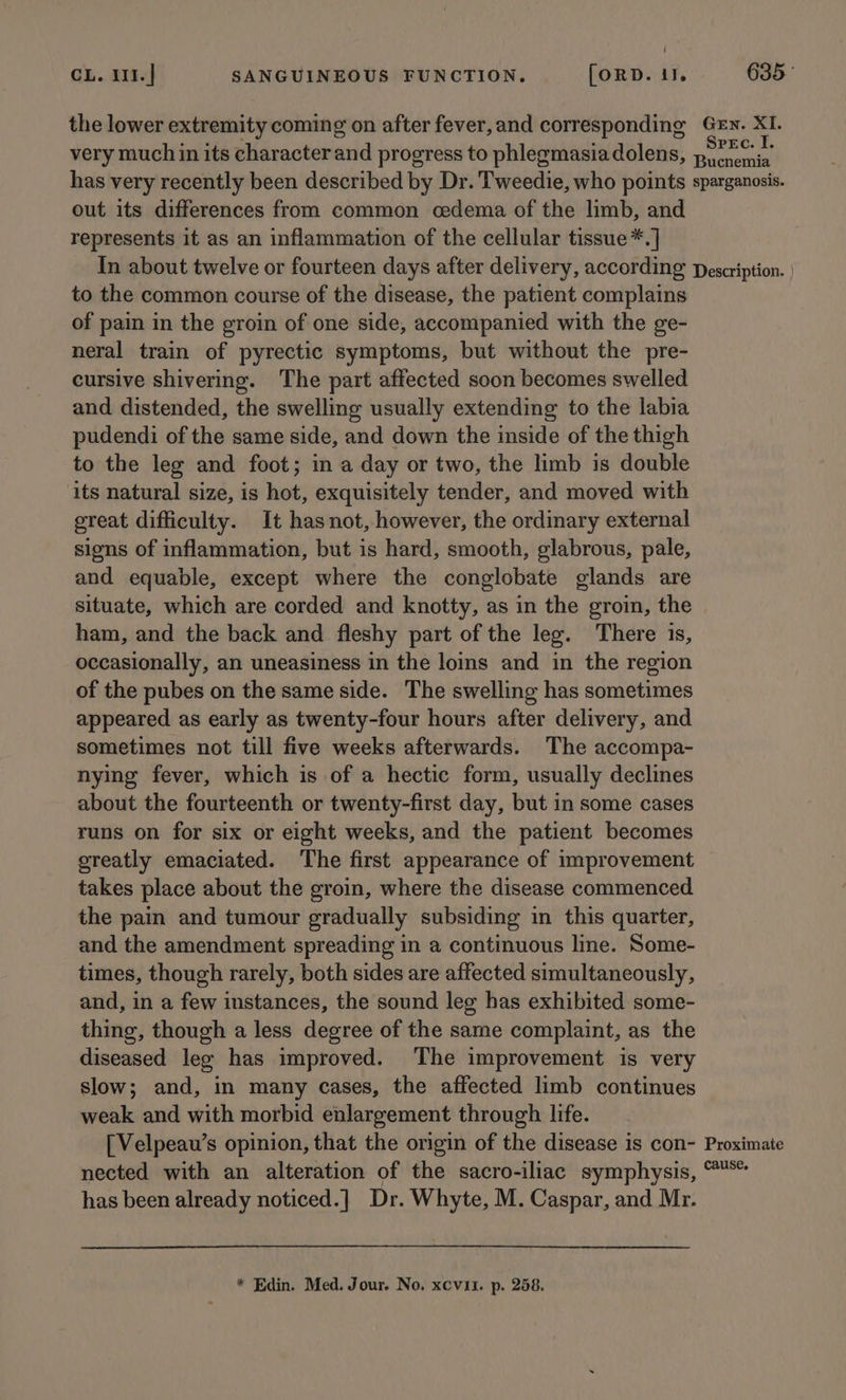 ‘ OL. was] SANGUINEOUS FUNCTION, [ORD. il. 635° the lower extremity coming on after fever,and corresponding Gey. XI. very much in its character and progress to phlegmasia dolens, Bakar has very recently been described by Dr. Tweedie, who points sparganosis. out its differences from common cedema of the limb, and represents it as an inflammation of the cellular tissue *. | In about twelve or fourteen days after delivery, according Description. | to the common course of the disease, the patient complains of pain in the groin of one side, accompanied with the ge- neral train of pyrectic symptoms, but without the pre- cursive shivering. The part affected soon becomes swelled and distended, the swelling usually extending to the labia pudendi of the same side, and down the inside of the thigh to the leg and foot; in a day or two, the limb is double its natural size, is hot, exquisitely tender, and moved with great difficulty. It has not, however, the ordinary external sions of inflammation, but is hard, smooth, glabrous, pale, and equable, except where the conglobate glands are situate, which are corded and knotty, as in the groin, the ham, and the back and fleshy part of the leg. There is, occasionally, an uneasiness in the loins and in the region of the pubes on the same side. The swelling has sometimes appeared as early as twenty-four hours after delivery, and sometimes not till five weeks afterwards. The accompa- nying fever, which is of a hectic form, usually declines about the fourteenth or twenty-first day, but in some cases runs on for six or eight weeks, and the patient becomes ereatly emaciated. The first appearance of improvement takes place about the groin, where the disease commenced the pain and tumour gradually subsiding in this quarter, and the amendment spreading in a continuous line. Some- times, though rarely, both sides are affected simultaneously, and, in a few instances, the sound leg has exhibited some- thing, though a less degree of the same complaint, as the diseased leg has improved. The improvement is very slow; and, in many cases, the affected limb continues weak and with morbid enlargement through life. [Velpeau’s opinion, that the origin of the disease is con- Proximate nected with an alteration of the sacro-iliac symphysis, “* has been already noticed.]_ Dr. Whyte, M. Caspar, and Mr. * Edin. Med. Jour. No. xcvit. p. 258.