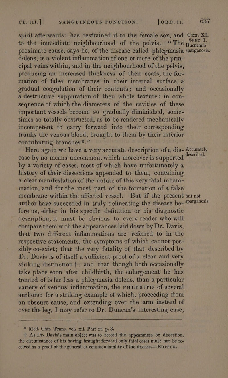 ! CL.I11.] SANGUINEOUS FUNCTION. [ORD. It. 637 spirit afterwards: has restrained it to the female sex, and Gev. XI. to the immediate neighbourhood of the pelvis. ‘The intent S proximate cause, says he, of the disease called phlegmasia sparganosis. dolens, is a violent inflammation of one or more of the prin- cipal veins within, and in the neighbourhood of the pelvis, producing an increased thickness of their coats, the for- mation of false membranes in their internal surface, a gradual coagulation of their contents; and occasionally a destructive suppuration of their whole texture: in con- sequence of which the diameters of the cavities of these important vessels become so gradually diminished, some- times so totally obstructed, as to be rendered mechanically incompetent to carry forward into their corresponding trunks the venous blood, brought to them by their inferior contributing branches*.” Here again we have a very accurate description of a dis- Accurately ease by no means uncommon, which moreover is supported tabi, by a variety of cases, most of which have unfortunately a history of their dissections appended to them, containing a clear manifestation of the nature of this very fatal inflam- mation, and for the most part of the formation of a false membrane within the affected vessel. But if the present but not author have succeeded in truly delineating the disease be- SP*™8305's- fore us, either in his specific definition or his’ diagnostic description, it must be obvious to every reader who will compare them with the appearances laid down by Dr. Davis, that two different inflammations are referred to in the respective statements, the symptoms of which cannot pos- sibly co-exist; that the very fatality of that described by Dr. Davis is of itself a sufficient proof of a clear and very striking distinction+: and that though both occasionally take place soon after childbirth, the enlargement he has treated of is far less a phlegmasia dolens, than a particular variety of venous inflammation, the PHLEBITIS of several authors: for a striking example of which, proceeding from an obscure cause, and extending over the arm instead of over the leg, I may refer to Dr. Duncan’s interesting case, * Med. Chir. Trans. vol. xii. Part 11. p. 3. + As Dr. Davis’s main object was to record the appearances on dissection, the circumstance of his having brought forward only fatal cases must not be re- ceived as a proof of the general or common fatality of the disease. —EDITOR,