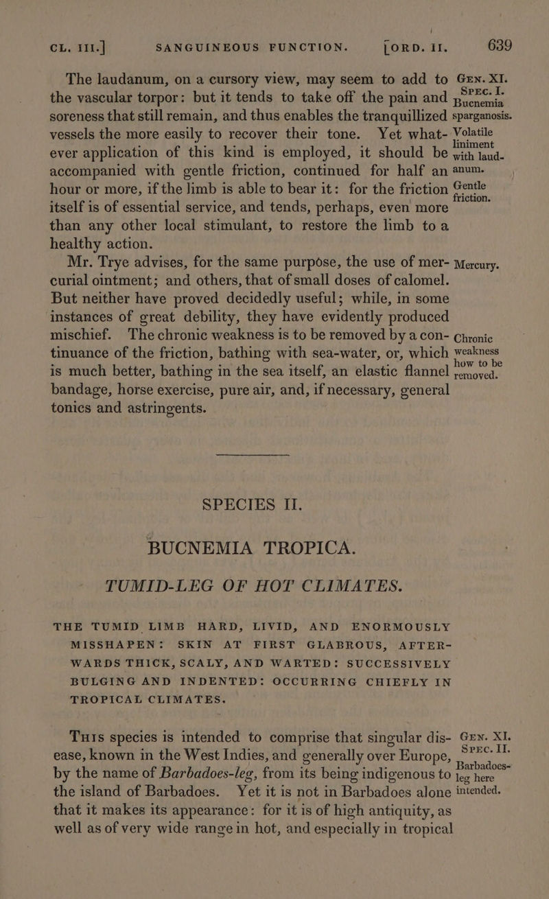 / CL. I11.] SANGUINEOUS FUNCTION. LORD. il. 639 The laudanum, on a cursory view, may seem to add to Gen. XI. the vascular torpor: but it tends to take off the pain and ,?=&lt; soreness that still remain, and thus enables the tranquillized sparganosis. vessels the more easily to recover their tone. Yet what- eam ever application of this kind is employed, it should be ei el accompanied with gentle friction, continued for half an anum. hour or more, if the Jimb is able to bear it: for the friction “viewed itself is of essential service, and tends, perhaps, even more ais than any other local stimulant, to restore the limb toa healthy action. Mr. Trye advises, for the same purpose, the use of mer- Mercury. curial ointment; and others, that of small doses of calomel. But neither have proved decidedly useful; while, in some instances of great debility, they have evidently produced mischief. The chronic weakness is to be removed by acon- Chronic tinuance of the friction, bathing with sea-water, or, which pg is much better, bathing in the sea itself, an elastic flannel venabesteny bandage, horse exercise, pure air, and, if necessary, general tonics and astringents. SPECIES II. BUCNEMIA TROPICA. TUMID-LEG OF HOT CLIMATES. THE TUMID LIMB HARD, LIVID, AND ENORMOUSLY MISSHAPEN: SKIN AT FIRST GLABROUS, AFTER- WARDS THICK, SCALY, AND WARTED: SUCCESSIVELY BULGING AND INDENTED: OCCURRING CHIEFLY IN TROPICAL CLIMATES. Tuis species is intended to comprise that singular dis- Gzy. XI. ease, known in the West Indies, and generally over Europe, PREG sts . . a Barbadoes- by the name of Barbadoes-leg, from its being indigenous to jeg here the island of Barbadoes. Yet it is not in Barbadoes alone intended. that it makes its appearance: for it is of high antiquity, as well as of very wide range in hot, and especially in tropical