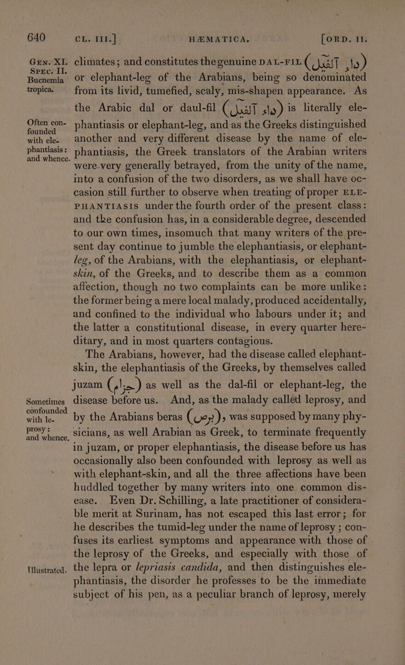 GEn. XI. Spec. II. Bucnemia tropica. Often con- founded with ele. phantiasis : Sometimes confounded with le- prosy : and whence, Tilustrated. climates; and constitutes the genuine DAL-FIL ( all ») or elephant-leg of the Arabians, being so denominated from its livid, tumefied, scaly, mis-shapen appearance. As the Arabic dal or daul-fil eae slo) is literally ele- phantiasis or elephant-leg, and as the Greeks distinguished another and very different disease by the name of ele-_ phantiasis, the Greek translators of the Arabian writers were-very generally betrayed, from the unity of the name, into a confusion of the two disorders, as we shall have oc- casion still further to observe when treating of proper ELE- PHANTIASIS under the fourth order of the present class: and the confusion has, in a considerable degree, descended to our own times, insomuch that many writers of the pre- sent day continue to jumble the elephantiasis, or elephant- leg, of the Arabians, with the elephantiasis, or elephant- skin, of the Greeks, and to describe them as a common affection, though no two complaints can be more unlike: the former being a mere local malady, produced accidentally, and confined to the individual who labours under it; and the latter a constitutional disease, in every quarter here- ditary, and in most quarters contagious. The Arabians, however, had the disease called elephant- skin, the elephantiasis of the Greeks, by themselves called juzam ( lie) as well as the dal-fil or elephant-leg, the disease sei us. And, as the malady called leprosy, and by the Arabians beras (vey)> was supposed by many phy- sicians, as well Arabian as Greek, to terminate frequently in juzam, or proper elephantiasis, the disease before us has occasionally also been confounded with leprosy as well as with elephant-skin, and all the three affections have been huddled together by many writers into one common dis- ease. Even Dr. Schilling, a late practitioner of considera- ble merit at Surinam, has not escaped this last error; for he describes the tumid-leg under the name of leprosy ; con- fuses its earliest symptoms and appearance with those of the leprosy of the Greeks, and especially with those of the lepra or lepriasis candida, and then distinguishes ele- phantiasis, the disorder he professes to be the immediate subject of his pen, as a peculiar branch of leprosy, merely