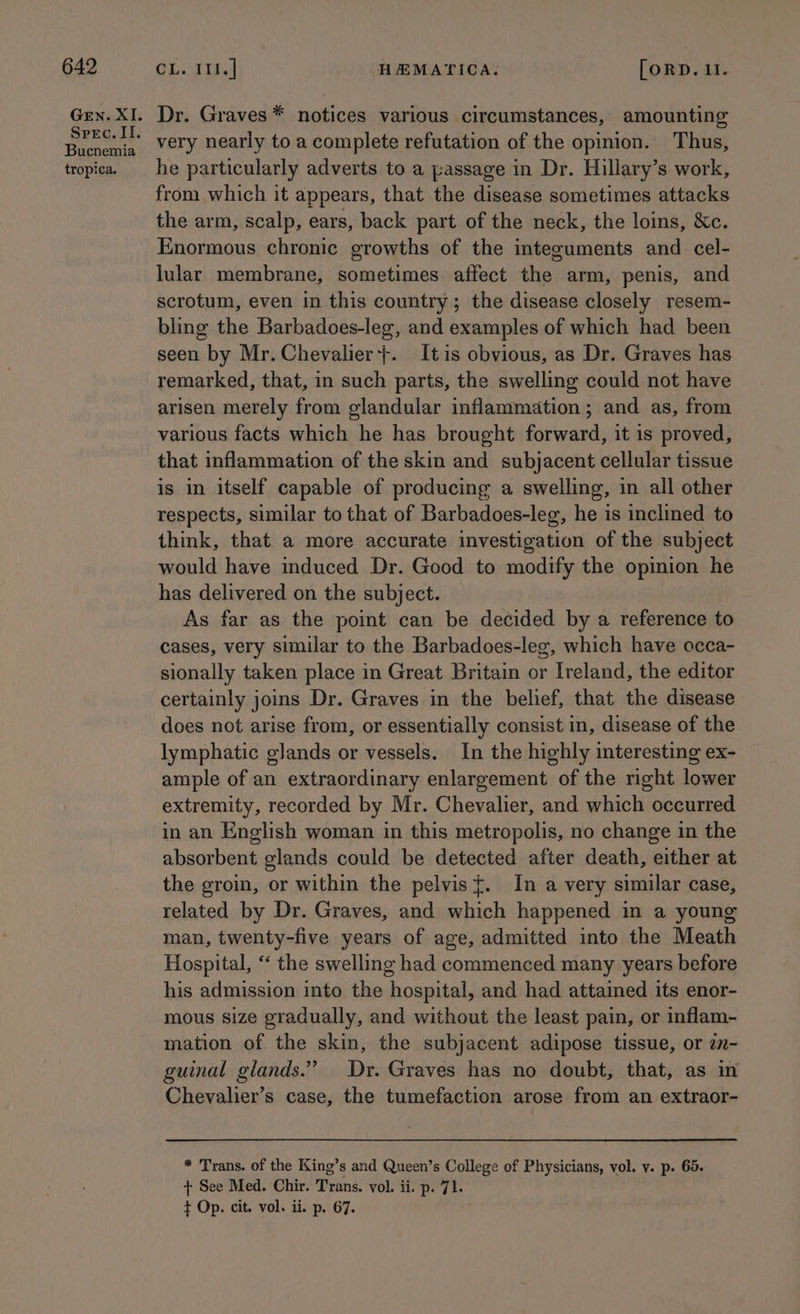 GEN. XI. Spec. Il. Bucnemia tropica. Dr. Graves * notices various circumstances, amounting very nearly to a complete refutation of the opinion. Thus, he particularly adverts to a passage in Dr. Hillary’s work, from which it appears, that the disease sometimes attacks the arm, scalp, ears, back part of the neck, the loins, &amp;Xc. Enormous chronic growths of the integuments and cel- lular membrane, sometimes affect the arm, penis, and scrotum, even in this country; the disease closely resem- bling the Barbadoes-leg, and examples of which had been seen by Mr. Chevalier}. Itis obvious, as Dr. Graves has remarked, that, in such parts, the swelling could not have arisen merely from glandular inflammation ; and as, from various facts which he has brought forward, it is proved, that inflammation of the skin and subjacent cellular tissue is in itself capable of producing a swelling, in all other respects, similar to that of Barbadoes-leg, he is inclined to think, that a more accurate investigation of the subject would have induced Dr. Good to modify the opinion he has delivered on the subject. As far as the point can be decided by a reference to cases, very similar to the Barbadoes-leg, which have occa- sionally taken place in Great Britain or Ireland, the editor certainly joins Dr. Graves in the belief, that the disease does not arise from, or essentially consist in, disease of the lymphatic glands or vessels. In the highly interesting ex- ample of an extraordinary enlargement of the right lower extremity, recorded by Mr. Chevalier, and which occurred in an English woman in this metropolis, no change in the absorbent glands could be detected after death, either at the groin, or within the pelvis {. In a very similar case, related by Dr. Graves, and which happened in a young man, twenty-five years of age, admitted into the Meath Hospital, “‘ the swelling had commenced many years before his admission into the hospital, and had attained its enor- mous size gradually, and without the least pain, or inflam- mation of the skin, the subjacent adipose tissue, or zn- guinal glands.” Dr. Graves has no doubt, that, as in Chevalier’s case, the tumefaction arose from an extraor- * Trans. of the King’s and Queen’s College of Physicians, vol. y. p. 65. + See Med. Chir. Trans. vol. ii. p. 71. ¢ Op. cit. vol. ii. p. 67.