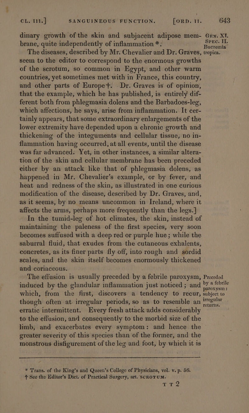 dinary growth of the skin and subjacent adipose mem- Gew. Xt. brane, quite independently of inflammation *: fable The diseases, described by Mr. Chevalier avd Dr. Graves, tropica. seem to the editor to correspond to the enormous growths of the scrotum, so common in Egypt, and other warm countries, yet sometimes met with in France, this country, and other parts of Europe}. Dr. Graves is of opinion, that the example, which he has published, is entirely dif- ferent both from phlegmasia dolens and the Barbadoes-leg, which affections, he says, arise from inflammation. It cer- tainly appears, that some extraordinary enlargements of the lower extremity have depended upon a chronic growth and thickening of the integuments and cellular tissue, no in- flammation having occurred, at all events, until the disease was far advanced. Yet, in other instances, a similar altera- tion of the skin and cellular membrane has been preceded either by an attack like that of phlegmasia dolens, as happened in Mr. Chevalier’s example, or by fever, and heat and redness of the skin, as illustrated in one curious modification of the disease, described by Dr. Graves, and, as it seems, by no means uncommon in Ireland, where it affects the arms, perhaps more frequently than the legs. | In the tumid-leg of hot climates, the skin, instead of maintaining the paleness of the first species, very soon becomes suffused with a deep red or purple hue; while the saburral fluid, that exudes from the cutaneous exhalents, concretes, as its finer parts fly off, into rough and sordid scales, and the skin itself becomes enormously thickened and coriaceous. The effusion is usually preceded by a febrile paroxysm, Preceded induced by the glandular inflammation just noticed ; and ct een which, from the first, discovers a tendency to recur, subject to though often at. irregular periods, so as to resemble an aide. erratic intermittent. Every fresh attack adds considerably to the effusion, and consequently to the morbid size of the limb, and exacerbates every symptom: and hence the greater severity of this species than of the former, and the monstrous disfigurement of the leg and foot, by which it is * Trans. of the King’s and Queen’s College of Physicians, vol. v. p. 56. + See the Editor’s Dict. of Practical Surgery, art. SCROTUM. TZ