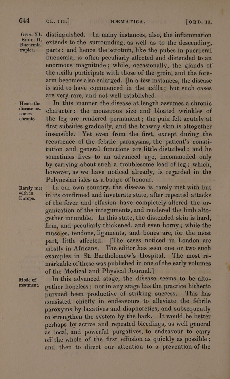 Gen. XI. Spec II. Bucnemia tropica. Hence the disease be- comes chronic. Rarely met with in Europe. Mode of treatment. CL. TMi HEMATICA. [ORD. If. distinguished. In many instances, also, the inflammation extends to the surrounding, as well as to the descending, parts: and hence the scrotum, like the pubes in puerperal bucnemia, is often peculiarly affected and distended to an enormous magnitude; while, occasionally, the glands of the axilla participate with those of the groin, and the fore- arm becomes also enlarged. [In a few instances, the disease is said to have commenced in the axilla; but such cases are very rare, and not well established. In this manner the disease at length assumes a chronic character: the monstrous size and bloated wrinkles of the leg are rendered permanent; the pain felt acutely at first subsides gradually, and the brawny skin is altogether insensible. Yet even from the first, except during the recurrence of the febrile paroxysms, the patient’s consti- tution and general functions are little disturbed: and he sometimes lives to an advanced age, incommoded only by carrying about such a troublesome load of leg; which, however, as we have noticed already, is regarded in the Polynesian isles as a badge of honour. In our own country, the disease is rarely met with but in its confirmed and inveterate state, after repeated attacks of the fever and effusion have completely altered the or- ganization of the integuments, and rendered the limb alto- gether incurable. In this state, the distended skin is hard, firm, and peculiarly thickened, and even horny ; while the muscles, tendons, ligaments, and bones are, for the most part, little affected. [The cases noticed in London are mostly in Africans. The editor has seen one or two such examples in St. Bartholomew’s Hospital. The most re- markable of these was published in one of the early volumes of the Medical and Physical Journal. ] In this advanced stage, the disease seems to be alto- gether hopeless: nor in any stage has the practice hitherto pursued been productive of striking success. This has consisted chiefly in endeavours to alleviate the febrile paroxyms by laxatives and diaphoretics, and subsequently to strengthen the system by the bark. It would be better perhaps by active and repeated bleedings, as well general as local, and powerful purgatives, to endeavour to carry off the whole of the first effusion as quickly as possible ; and then to direct our attention to a prevention of the