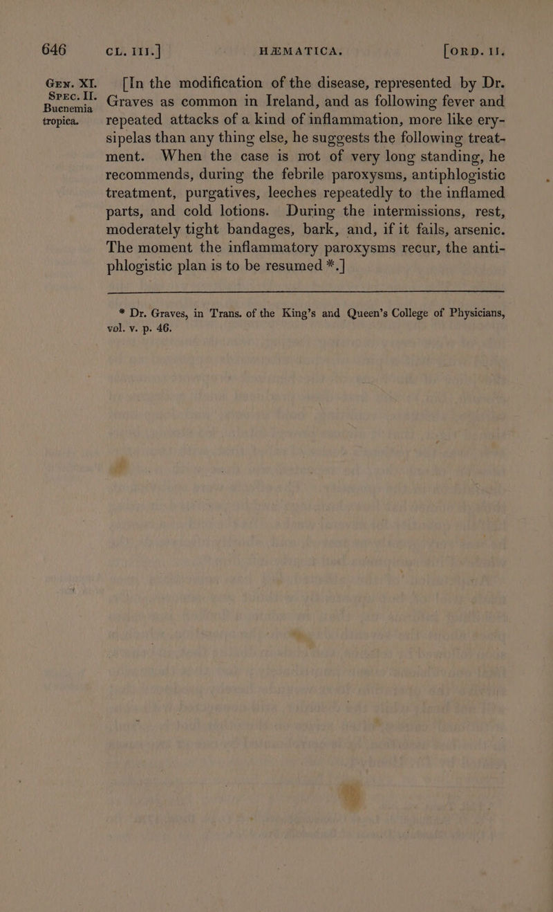 Gen. XI. Spec. II. Bucnemia tropica. [In the modification of the disease, represented by Dr. Graves as common in Ireland, and as following fever and repeated attacks of a kind of inflammation, more like ery- sipelas than any thing else, he suggests the following treat- ment. When the case is not of very long standing, he recommends, during the febrile paroxysms, antiphlogistic treatment, purgatives, leeches repeatedly to the inflamed parts, and cold lotions. During the intermissions, rest, moderately tight bandages, bark, and, if it fails, arsenic. The moment the inflammatory paroxysms recur, the anti- phlogistic plan is to be resumed *.] * Dr. Graves, in Trans. of the King’s and Queen’s College of Physicians, vol. v. p. 46. ae PR es a