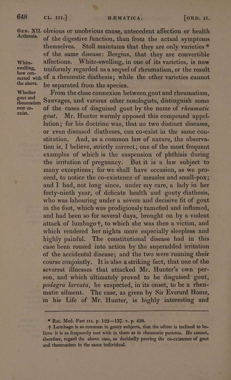 648 CL. III] HEMATICA, [orD. I. Gen. XII. obvious or unobvious cause, antecedent affection or health eee: of the digestive function, than from the actual symptoms themselves. Stoll maintains that they are only varieties * of the same disease: Bergius, that they are convertible White. affections. White-swelling, in one of its varieties, is now “capi uniformly regarded as a sequel of rheumatism, or the result nected with Of a rheumatic diathesis; while the other varieties cannot the above. be separated from the species. Whether From the close connexion between, gout and rheumatism, gout and Sauvages, and various other nosologists, distinguish some rheumatism Ses, e Geter S everco- of the cases of disguised gout by the name of rheumatic ss gout. Mr. Hunter warmly opposed this compound appel- lation; for his doctrine was, that no two distinct diseases, or even diseased diatheses, can co-exist in the same con- stitution. And, as a common law of nature, the observa- tion is, I believe, strictly correct; one of the most frequent examples of which is the suspension of phthisis during the irritation of pregnancy. But it is a law subject to many exceptions; for we shall have occasion, as we pro- ceed, to notice the co-existence of measles and small-pox; and I had, not long since, under my care, a lady in her forty-ninth year, of delicate health and gouty diathesis, who was labouring under a severe and decisive fit of gout in the foot, which was prodigiously tumefied and inflamed, and had been so for several days, brought on by a violent attack of lumbago+, to which she was then a victim, and which rendered her nights more especially sleepless and highly painful. The constitutional disease had in this case been roused into action by the superadded irritation of the accidental disease; and the two were running their course conjointly. Itis also astriking fact, that one of the severest illnesses that attacked Mr. Hunter’s own per- son, and which ultimately proved to be disguised gout, podagra larvata, he suspected, in its onset, to be a rheu- matic ailment. The case, as given by Sir Everard Home, in his Life of Mr. Hunter, is highly interesting and * Rat. Med. Part 111. p. 122—137. v. p. 420. + Lumbago is socommon in gouty subjects, that the editor is inclined 4 to be- lieve it is as frequently met with in them as in rheumatic patients. He cannot, therefore, regard the above case, as decidedly proving the co-existence of gout and rheumatism in the same individual.
