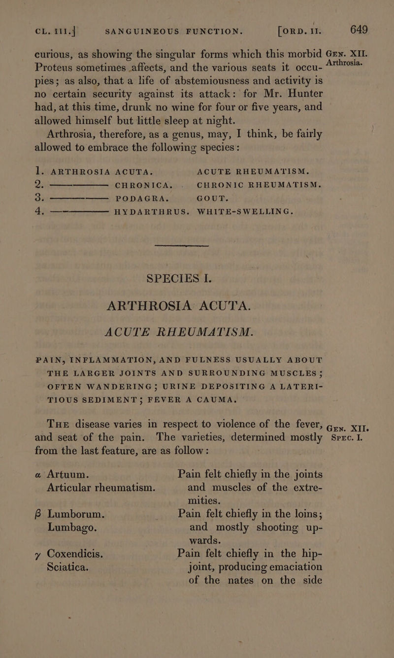 ‘ CL. 111.4 SANGUINEOUS FUNCTION. [oRD. 11. 649 curious, as showing the singular forms which this morbid Gey. XII. Proteus sometimes affects, and the various seats it occu- “™™s! pies; as also, that a life of abstemiousness and activity is no certain security against its attack: for Mr. Hunter had, at this time, drunk no wine for four or five years, and allowed himself but little sleep at night. Arthrosia, therefore, as a genus, may, I think, be fairly allowed to embrace the following species: 1. ARTHROSIA ACUTA. ACUTE RHEUMATISM. 2: CHRONICA. . CHRONIC RHEUMATISM. 3. —— PODAGRA. GOUT. 4, —-—————— H YDARTHRUS. WHITE-SWELLING. SPECIES I. ARTHROSIA ACUTA. ACUTE RHEUMATISM. PAIN, INFLAMMATION, AND FULNESS USUALLY ABOUT THE LARGER JOINTS AND SURROUNDING MUSCLES 5 OFTEN WANDERING; URINE DEPOSITING A LATERI- TIOUS SEDIMENT; FEVER A CAUMA. THE disease varies in respect to violence of the fever, gi. x17, and seat of the pain. The varieties, determined mostly Spec. I from the last feature, are as follow: « Artuum. Pain felt chiefly in the joints Articular rheumatism. and muscles of the extre- mities. 6 Lumborum. _ Pain felt chiefly in the loins; Lumbago. and mostly shooting up- wards. y Coxendicis. Pain felt chiefly in the hip- Sciatica. joint, producing emaciation of the nates on the side