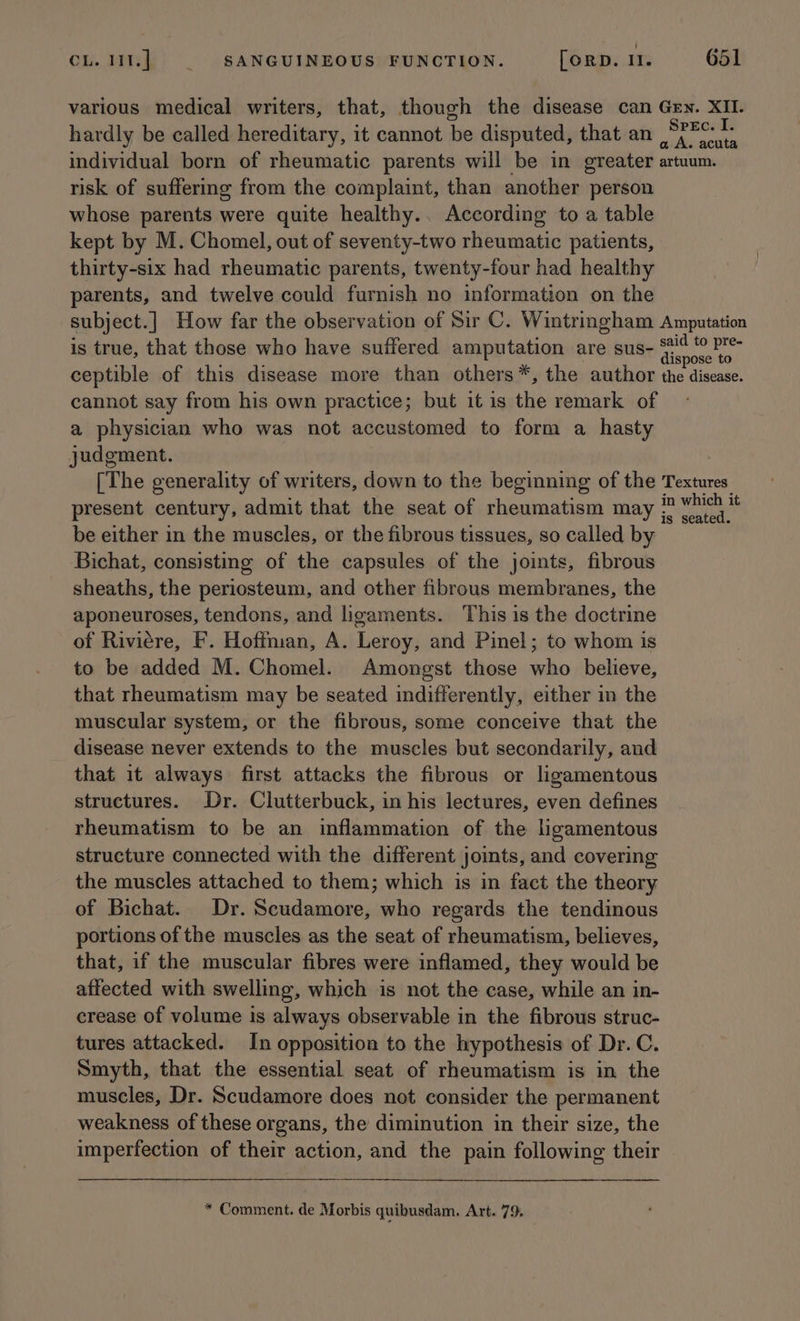 various medical writers, that, though the disease can Gey. XII. hardly be called hereditary, it cannot be disputed, that an SPFe- 1+ individual born of rheumatic parents will be in greater artuum. risk of suffering from the complaint, than another person whose parents were quite healthy.. According to a table kept by M. Chomel, out of seventy-two rheumatic patients, thirty-six had rheumatic parents, twenty-four had healthy parents, and twelve could furnish no information on the subject.] How far the observation of Sir C. Wintringham Amputation is true, that those who have suffered amputation are sus- faencahe ceptible of this disease more than others*, the author the disease. cannot say from his own practice; but it is the remark of a physician who was not accustomed to form a hasty judgment. [The generality of writers, down to the beginning of the Textures. present century, admit that the seat of rheumatism may ;’ ae be either in the muscles, or the fibrous tissues, so called by Bichat, consisting of the capsules of the joints, fibrous sheaths, the periosteum, and other fibrous membranes, the aponeuroses, tendons, and ligaments. This is the doctrine of Riviere, F. Hoffman, A. Leroy, and Pinel; to whom is to be added M. Chomel. Amongst those who believe, that rheumatism may be seated indifferently, either in the muscular system, or the fibrous, some conceive that the disease never extends to the muscles but secondarily, and that it always first attacks the fibrous or ligamentous structures. Dr. Clutterbuck, in his lectures, even defines rheumatism to be an inflammation of the ligamentous structure connected with the different joints, and covering the muscles attached to them; which is in fact the theory of Bichat. Dr. Scudamore, who regards the tendinous portions of the muscles as the seat of rheumatism, believes, that, if the muscular fibres were inflamed, they would be affected with swelling, which is not the case, while an in- crease of volume is always observable in the fibrous struc- tures attacked. In opposition to the hypothesis of Dr. C. Smyth, that the essential seat of rheumatism is in the muscles, Dr. Scudamore does not consider the permanent weakness of these organs, the diminution in their size, the imperfection of their action, and the pain following their * Comment. de Morbis quibusdam. Art. 79.