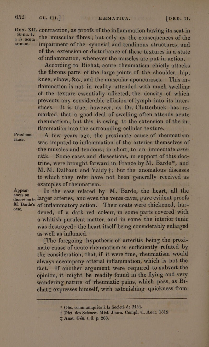 Gen. XII. contraction, as proofs of the inflammation having its seat in Spec. I. a A. acuta the muscular fibres; but only as the consequences of the artuum. impairment of the synovial and tendinous structures, and of the extension or disturbance of these textures in a state of inflammation, whenever the muscles are put in action. According to Bichat, acute rheumatism chiefly attacks the fibrons parts of the large joints of the shoulder, hip, knee, elbow, &c., and the muscular aponeuroses. This in- flammation is not in reality attended with much swelling of the texture essentially affected, the density of which prevents any considerable effusion of lymph into its inter- stices. It is true, however, as Dr. Clutterbuck has re- marked, that a good deal of swelling often attends acute rheumatism; but this is owing to the extension of the in- flammation into the surrounding cellular texture. Proximate A few years ago, the proximate cause of rheumatism aon. was imputed to inflammation of the arteries themselves of — ‘the muscles and tendons; in short, to an immediate arte- rittis. Some cases and dissections, in support of this doc- trine, were brought forward in France by M. Barde*, and M.M. Dalbant and Vaidy+; but the anomalous diseases to which they refer have not been generally received as examples of rheumatism. | : ; si ail In the case related by M. Barde, the heart, all the even larger arteries, and even the vene cave, gave evident proofs te Barde’s of inflammatory action. Their coats were thickened, har- : dened, of a dark red colour, in some parts covered with a whitish purulent matter, and in some the interior tunic was destroyed : the heart itself being considerably enlarged as well as inflamed. [The foregoing hypothesis of arteritis being the proxi- mate cause of acute rheumatism is sufficiently refuted by the consideration, that, if it were true, rheumatism would always accompany arterial inflammation, which is not the fact. If another argument were required to subvert the opinion, it might be readily found in the flying and very wandering nature of rheumatic pains, which pass, as Bi- chat{ expresses himself, with astonishing quickness from a * Obs. communiquées 4 la Societé de Med. + Dict. des Sciences Méd. Journ. Compl. vi. Aout. 1819. + Anat. Gén. t. ii. p. 263.
