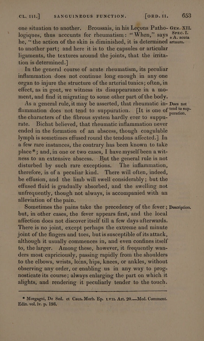 ‘ CL. 111.] SANGUINEOUS FUNCTION. [ORD. 11. 653 one situation to another. Broussais, in his Lecons Patho- Gey. XII. logiques, thus acceunts for rheumatism: ‘ When,” says Plate he, ‘‘ the action of the skin is diminished, it is determined artuum. to another part; and here it is to the capsules or articular ligaments, the textures around the joints, that the irrita- tion is determined. | In the general course of acute rheumatism, its peculiar inflammation does not continue long enough in any one organ to injure the structure of the arterial tunics; often, in effect, as in gout, we witness its disappearance in a mo- ment, and find it migrating to some other part of the body. As a general rule, it may be asserted, that rheumatic in- Does not flammation does not tend to suppuration. [It is one of heat i the characters of the fibrous system hardly ever to suppu- rate. Buichat believed, that rheumatic inflammation never ended in the formation of an abscess, though coagulable lymph is sometimes effused round the tendons afiected.] In a few rare instances, the contrary has been known to take place*; and, in one or two cases, I have myself been a wit- ness to an extensive abscess. But the general rule is not disturbed by such rare exceptions. The inflammation, therefore, is of a peculiar kind. There will often, indeed, be effusion, and the limb will swell considerably; but the effused fluid is gradually absorbed, and the swelling not unfrequently, though not always, is accompanied with an alleviation of the pain. Sometimes the pains take the precedency of the fever ; Description. but, in other cases, the fever appears first, and the local affection does not discover itself till a few days afterwards. There is no joint, except perhaps the extreme and minute joint of the fingers and toes, but is susceptible of its attack, although it usually commences in, and even confines itself to, the larger. Among these, however, it frequently wan- ders most capriciously, passing rapidly from the shoulders to the elbows, wrists, loins, hips, knees, or ankles, without observing any order, or enabling us in any way to prog- nosticate its course; always enlarging the part on which it alights, and rendering it peculiarly tender to the touch. * Morgagni, De Sed. et Caus. Morb. Ep. tvi1 Art. 20,-—-Med. Comment.