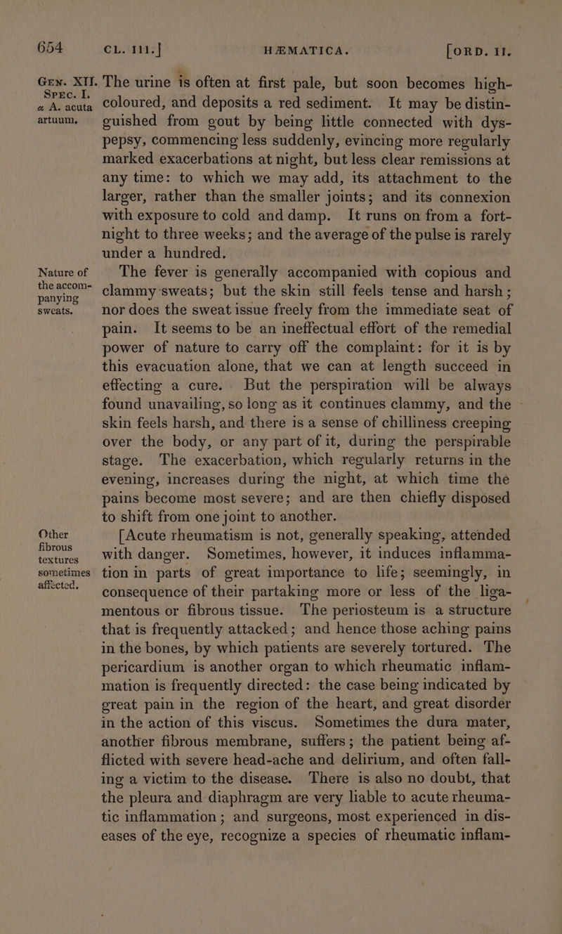 Gen. XII. Spec. I. a A. acuta artuum, Nature of the accom- panying sweats. Other fibrous textures sometimes affected, ©1,. 04937} HEMATICA. [oRD. 1. The urine is often at first pale, but soon becomes high- coloured, and deposits a red sediment. It may be distin- guished from gout by being little connected with dys- pepsy, commencing less suddenly, evincing more regularly marked exacerbations at night, but less clear remissions at any time: to which we may add, its attachment to the larger, rather than the smaller joints; and its connexion with exposure to cold anddamp. It runs on from a fort- night to three weeks; and the average of the pulse is rarely under a hundred. The fever is generally accompanied with copious and clammy sweats; but the skin still feels tense and harsh ; nor does the sweat issue freely from the immediate seat of pain. It seems to be an ineffectual effort of the remedial power of nature to carry off the complaint: for it is by this evacuation alone, that we can at length succeed in effecting a cure. But the perspiration will be always found unavailing, so lone as it continues clammy, and the - skin feels harsh, and there is a sense of chilliness creeping over the body, or any part of it, during the perspirable stage. The exacerbation, which regularly returns in the evening, increases during the night, at which time the pains become most severe; and are then chiefly disposed to shift from one joint to another. [Acute rheumatism is not, generally speaking, attended with danger. Sometimes, however, it induces inflamma- tion in parts of great importance to life; seemingly, in consequence of their partaking more or less of the liga- mentous or fibrous tissue. The periosteum is a structure that is frequently attacked; and hence those aching pains in the bones, by which patients are severely tortured. The pericardium is another organ to which rheumatic inflam- mation is frequently directed: the case being indicated by great pain in the region of the heart, and great disorder in the action of this viscus. Sometimes the dura mater, another fibrous membrane, suffers; the patient being af- flicted with severe head-ache and delirium, and often fall- ing a victim to the disease. There is also no doubt, that the pleura and diaphragm are very liable to acute rheuma- tic inflammation; and surgeons, most experienced in dis- eases of the eye, recognize a species of rheumatic inflam-