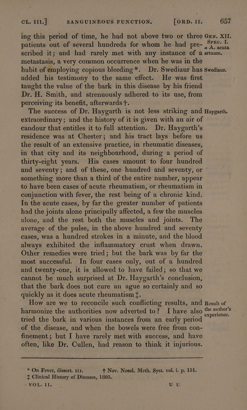 ing this period of time, he had not above two or three Gey. XII. patients out of several hundreds for whom he had pre- ,“;7C: scribed it; and had rarely met with any instance of a artuum. metastasis, a very common occurrence when he was in the habit of employing copious bleeding*. Dr. Swediaur has Swediaur. added his testimony to the same effect. He was first taught the value of the bark in this disease by his friend Dr. H. Smith, and strenuously adhered to its use, from perceiving its benefit, afterwards +}. The success of Dr. Haygarth is not less striking and -Haygarth. extraordinary ; and the history of it is given with an air of candour that entitles it to full attention. Dr. Haygarth’s residence was at Chester; and his tract lays before us the result of an extensive practice, in rheumatic diseases, in that city and its neighbourhood, during a period of thirty-eight years. His cases amount to four hundred and seventy; and of these, one hundred and seventy, or something more than a third of the entire number, appear to have been cases of acute rheumatism, or rheumatism in conjunction with fever, the rest being of a chronic kind. In the acute cases, by far the greater number of patients had the joints alone principally affected, a few the muscles alone, and the rest both the muscles and joints. The average of the pulse, in the above hundred and seventy cases, was a hundred strokes in a minute, and the blood always exhibited the inflammatory crust when drawn. Other remedies were tried; but the bark was by far the most successful. In four cases only, out of a hundred and twenty-one, it is allowed to have failed; so that we cannot be much surprised at Dr. Haygarth’s conclusion, that the bark does not cure an ague so certainly and so quickly as it does acute rheumatism {. How are we to reconcile such conflicting results, and Result of harmonize the authorities now adverted to? I have also the author's . ‘ : : . . experience. tried the bark in various instances from an early period of the disease, and when the bowels were frée from con- finement; but I have rarely met with success, and have often, like Dr. Cullen, had reason to think it injurious. * On Fever, dissert. 111. + Nov. Nosol. Meth. Syst. vol. i. p. 151. + Clinical History of Diseases, 1805. ‘VOL. II. U U