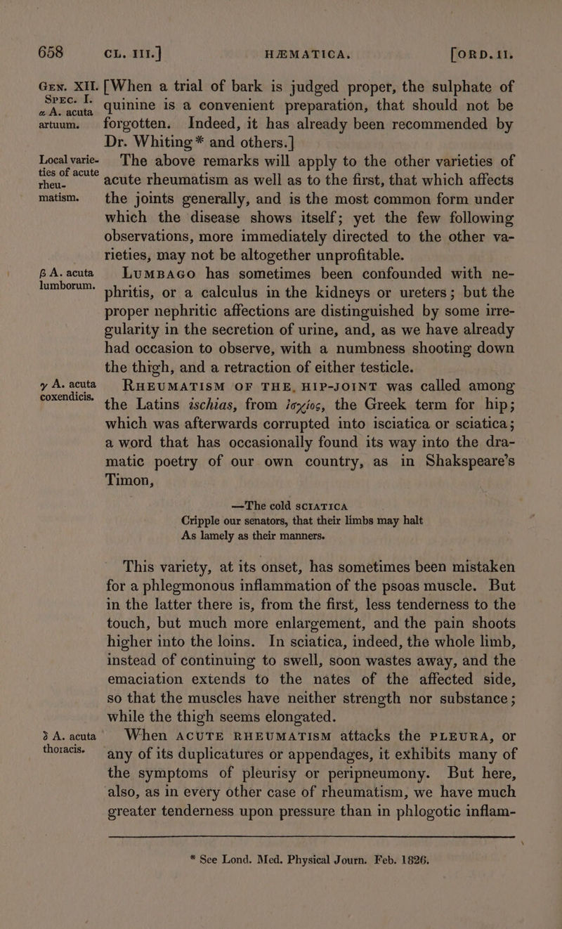 Gen. XII. Spec. I. a A. acuta artuum. Local varie- ties of acute rheu- matism. BA. acuta lumborum. y A. acuta coxendicis. 3 A. acuta thoracis. [When a trial of bark is judged proper, the sulphate of quinine is a convenient preparation, that should not be forgotten. Indeed, it has already been recommended by Dr. Whiting * and others. ] The above remarks will apply to the other varieties of acute rheumatism as well as to the first, that which affects the joints generally, and is the most common form under which the disease shows itself; yet the few following observations, more immediately directed to the other va- rieties, may not be altogether unprofitable. LumMBaAGo has sometimes been confounded with ne- phritis, or a calculus in the kidneys or ureters; but the proper nephritic affections are distinguished by some irre- gularity in the secretion of urine, and, as we have already had occasion to observe, with a numbness shooting down the thigh, and a retraction of either testicle. RHEUMATISM OF THE, HIP-JOINT was called among the Latins ischias, from isxyios, the Greek term for hip; which was afterwards corrupted into isciatica or sciatica ; a word that has occasionally found its way into the dra- matic poetry of our own country, as in Shakspeare’s Timon, —The cold scIATICA Cripple our senators, that their limbs may halt As lamely as their manners. This variety, at its onset, has sometimes been mistaken for a phlegmonous inflammation of the psoas muscle. But in the latter there is, from the first, less tenderness to the touch, but much more enlargement, and the pain shoots higher into the loins. In sciatica, indeed, the whole limb, instead of continuing to swell, soon wastes away, and the emaciation extends to the nates of the affected side, so that the muscles have neither strength nor substance ; while the thigh seems elongated. When ACUTE RHEUMATIsM attacks the PLEURA, or any of its duplicatures or appendages, it exhibits many of the symptoms of pleurisy or peripneumony. But here, also, as in every other case of rheumatism, we have much greater tenderness upon pressure than in phlogotic inflam- * See Lond. Med. Physical Journ. Feb. 1826.