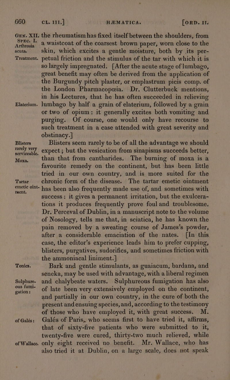 Gen. XII. Spec. I. Arthrosia acuta. Treatment. Elaterium. Blisters rarely very serviceable. Moxa. Tartar emetic oint- ment. the rheumatism has fixed itself between the shoulders, from a waistcoat of the coarsest brown paper, worn close to the skin, which excites a gentle moisture, both by its per- petual friction and the stimulus of the tar with which it is so largely impregnated. [After the acute stage of lumbago, great benefit may often be derived from the application of the Burgundy pitch plaster, or emplastrum picis comp. of the London Pharmacopeia. Dr. Clutterbuck mentions, in his Lectures, that he has often succeeded in relieving lumbago by half a grain of elaterium, followed by a grain or two of opium: it generally excites both vomiting and purging. Of course, one would only have recourse to such treatment in a case attended with great severity and obstinacy. | Blisters seem rarely to be of all the advantage we should expect ; but the vesication from sinapisms succeeds better, than that from cantharides. The burning of moxa is a favourite remedy on the continent, but has been little tried in our own country, and is more suited for the chronic form of the disease. The tartar emetic ointment has been also frequently made use of, and sometimes with success: it gives a permanent irritation, but the exulcera- tions it produces frequently prove foul and troublesome. Dr. Perceval of Dublin, in a manuscript note to the volume Tonics. Sulphure- ous fumi- gation: of Galés : of Wallace. pain removed by a sweating course of James’s powder, after a considerable emaciation of the nates. [In this case, the editor’s experience leads him to prefer cupping, blisters, purgatives, sudorifics, and sometimes friction with the ammoniacal liniment. | Bark and gentle stimulants, as guaiacum, bardana, and seneka, may be used with advantage, with a liberal regimen and chalybeate waters. Sulphureous fumigation has also of late been very extensively employed on the continent, and partially in our own country, in the cure of both the present and ensuing species, and, according to the testimony of those who have employed it, with great success. M. Galés of Paris,, who seems first to have tried it, affirms, that of sixty-five patients who were submitted to it, twenty-five were cured, thirty-two much relieved, while only eight received no benefit. Mr. Wallace, who has also tried it at Dublin, on a large scale, does not speak