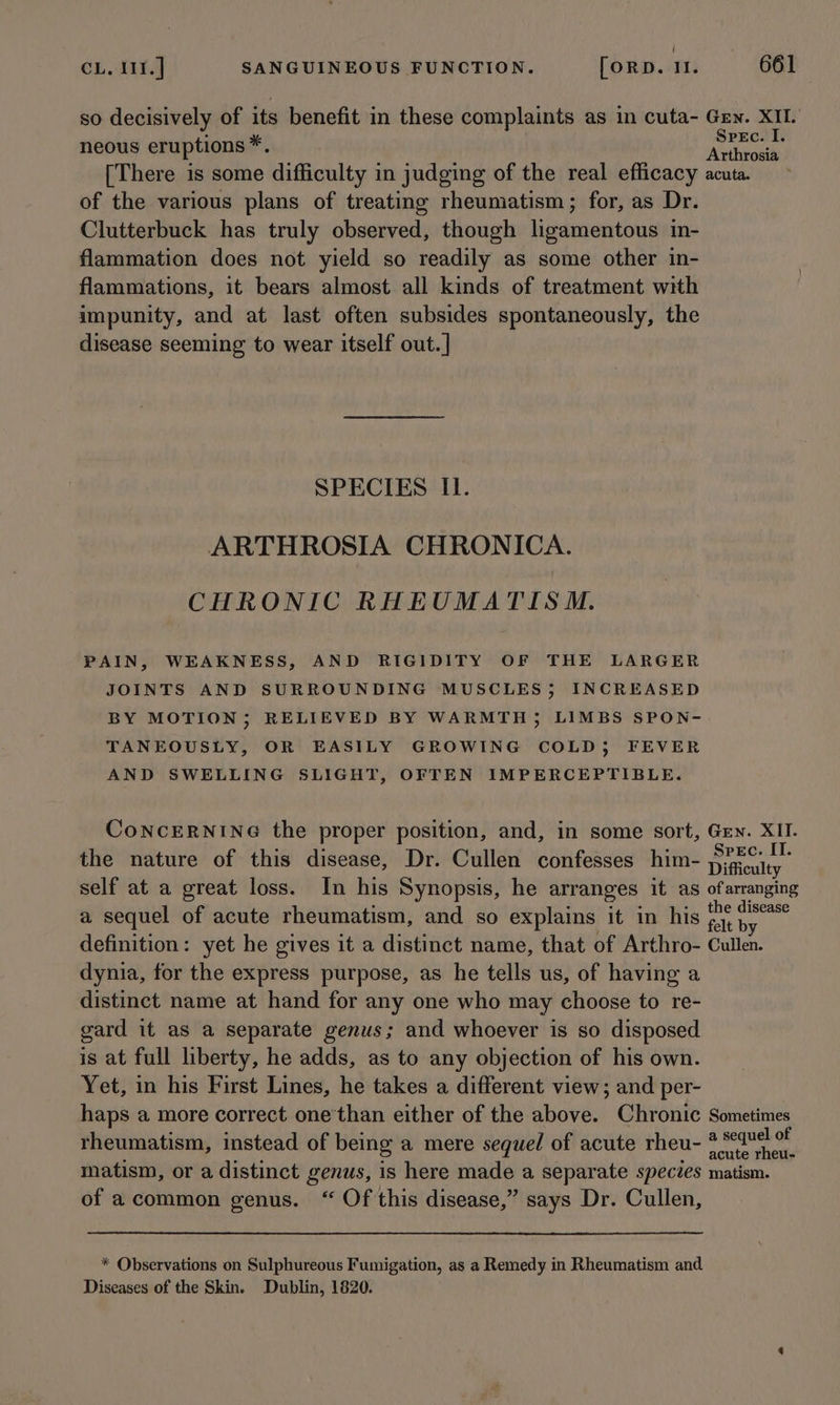 ( CL. 111.] SANGUINEOUS FUNCTION. [ORD. Il. 661 so decisively of its benefit in these complaints as in cuta- Gen. XII. neous eruptions*. He seyret [There is some difficulty in judging of the real efficacy acuta. of the various plans of treating rheumatism; for, as Dr. Clutterbuck has truly observed, though ligamentous in- flammation does not yield so readily as some other in- flammations, it bears almost all kinds of treatment with impunity, and at last often subsides spontaneously, the disease seeming to wear itself out.] SPECIES Il. ARTHROSIA CHRONICA. CHRONIC RHEUMATIS M. PAIN, WEAKNESS, AND RIGIDITY OF THE LARGER JOINTS AND SURROUNDING MUSCLES; INCREASED BY MOTION; RELIEVED BY WARMTH; LIMBS SPON- TANEOUSLY, OR EASILY GROWING COLD, FEVER AND SWELLING SLIGHT, OFTEN IMPERCEPTIBLE. CoNCERNING the proper position, and, in some sort, Grn. XII. the nature of this disease, Dr. Cullen confesses him- Shee self at a great loss. In his Synopsis, he arranges it as ofarranging a sequel of acute rheumatism, and so explains it in his ea definition: yet he gives it a distinct name, that of Arthro- Cullen. dynia, for the express purpose, as he tells us, of having a distinct name at hand for any one who may choose to re- gard it as a separate genus; and whoever is so disposed is at full liberty, he adds, as to any objection of his own. Yet, in his First Lines, he takes a different view; and per- haps a more correct one'than either of the above. Chronic Sometimes rheumatism, instead of being a mere sequel of acute rheu- abil en matism, or a distinct genus, is here made a separate species matism. of acommon genus. “ Of this disease,” says Dr. Cullen, * Observations on Sulphureous Fumigation, as a Remedy in Rheumatism and Diseases of the Skin. Dublin, 1820.
