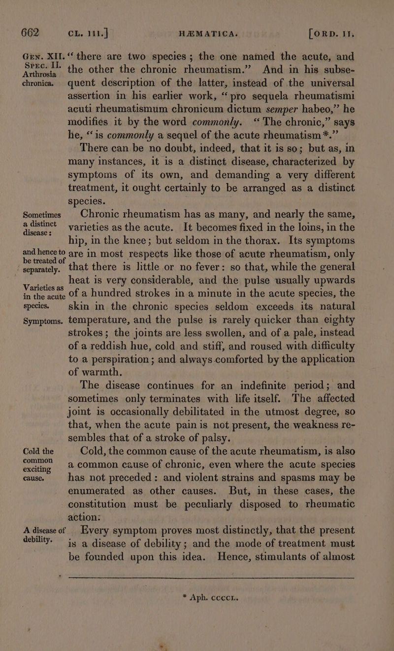 Gen. XII.“ there are two species; the one named the acute, and Fav nd the other the chronic rheumatism.” And in his subse- chronicas quent description of the latter, instead of the universal assertion in his earlier work, “pro sequela rheumatismi acuti rheumatismum chronicum dictum semper habeo,” he modifies it by the word commonly. ‘The chronic,” says he, ‘is commonly a sequel of the acute rheumatism*.” There can be no doubt, indeed, that it is so; but as, in many instances, it is a distinct disease, characterized by symptoms of its own, and demanding a very different treatment, it onent certainly to be arranged as a distinct species. Sometimes | Chronic rheumatism has as many, and ene the same, i Rae varieties as the acute. It becomes fixed in the loins, in the hip, in the knee; but seldom in the thorax. Its symptoms RCO are in most respects like those of acute rheumatism, only ' separately. that there is little or no fever: so that, while the general tae heat is very considerable, and the pulse usually upwards in the acute Of @ hundred strokes in a minute in the acute species, the species. skin in the chronic species seldom exceeds its natural Symptoms. temperature, and the pulse is rarely quicker than eighty strokes; the joints are less swollen, and of a pale, instead of a reddish hue, cold and stiff, and roused with difficulty to a perspiration ; and always.comforted by the application of warmth. The disease continues for an indefinite period; and sometimes only terminates with life itself. The affected joint is occasionally debilitated in the utmost degree, so that, when the acute pain is not present, the weakness re- sembles that of a stroke of palsy. Cold the Cold, the common cause of the acute rheumatism, is also eactaetg a common cause of chronic, even where the acute species cause. has not preceded : and violent strains and spasms may be enumerated as other causes. But, in these cases, the constitution must be peculiarly disposed to rheumatic action: A disease of | Every symptom proves most distinctly, that the present debility. is a disease of debility; and the mode of treatment must be founded upon this idea. Hence, stimulants of almost * Aph. ccccL.