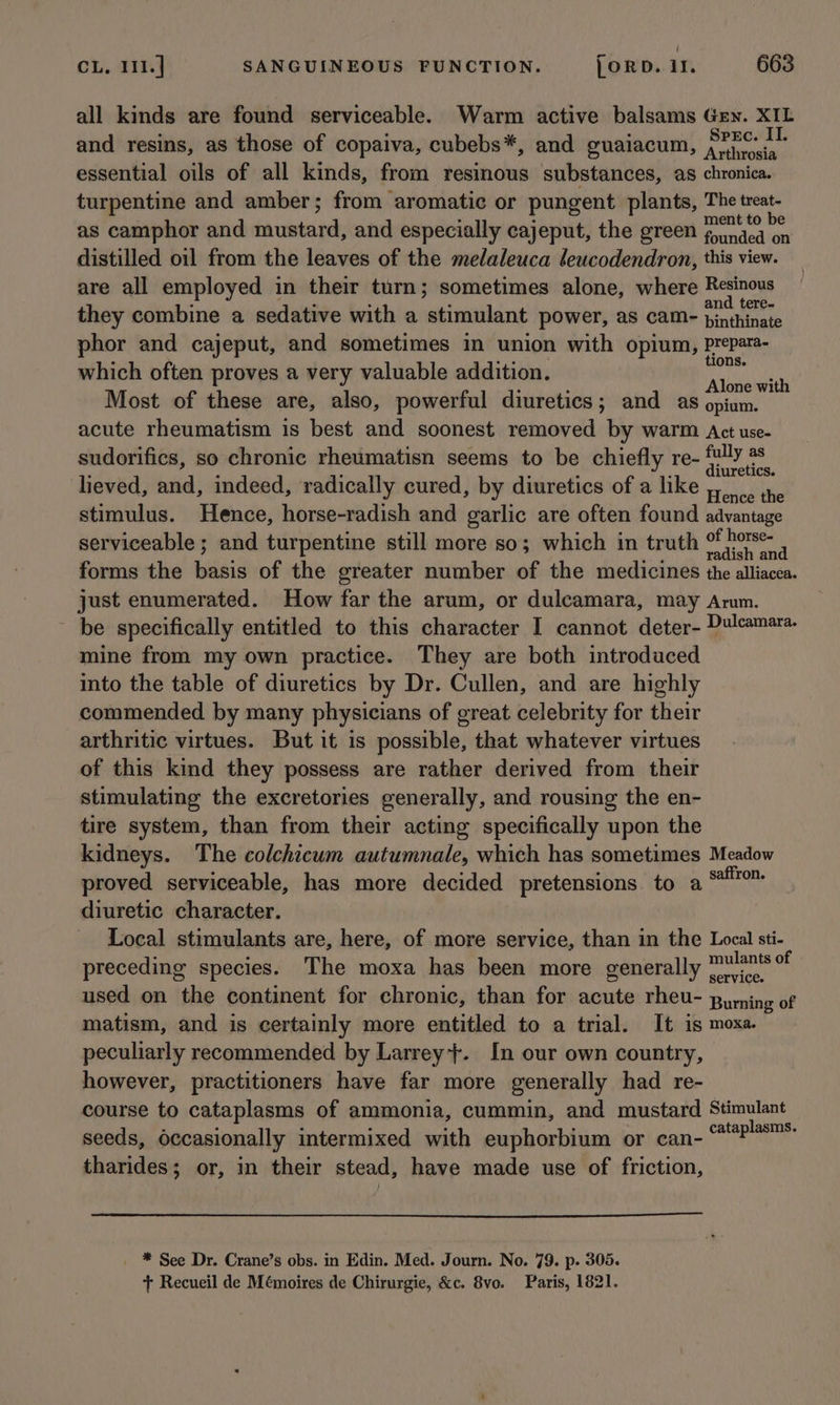 all kinds are found serviceable. Warm active balsams Gen. XIL and resins, as those of copaiva, cubebs*, and guaiacum, pe dene essential oils of all kinds, from resinous substances, as chronica. turpentine and amber; from aromatic or pungent plants, The treat- as camphor and mustard, and especially cajeput, the green fori) distilled oil from the leaves of the melaleuca leucodendron, this view. are all employed in their turn; sometimes alone, where sneer they combine a sedative with a stimulant power, as cam- res i phor and cajeput, and sometimes in union with opium, Prepara- which often proves a very valuable addition. aus ue Most of these are, also, powerful diuretics; and as nae acute rheumatism is best and soonest removed by warm Act use- sudorifics, so chronic rheumatisn seems to be chiefly re- pel i . : : : . : luretics. lieved, and, indeed, radically cured, by diuretics of a like aie stimulus. Hence, horse-radish and garlic are often found advantage serviceable ; and turpentine still more so; which in truth Ri aeiyte 4 forms the basis of the greater number of the medicines the alliacea. just enumerated. How far the arum, or dulcamara, may Amm. be specifically entitled to this character I cannot deter- Dulcamara- mine from my own practice. They are both introduced into the table of diuretics by Dr. Cullen, and are highly commended by many physicians of great celebrity for their arthritic virtues. But it is possible, that whatever virtues of this kind they possess are rather derived from their stimulating the excretories generally, and rousing the en- tire system, than from their acting specifically upon the kidneys. The colchicum autumnale, which has sometimes Meadow proved serviceable, has more decided pretensions to aS“ diuretic character. Local stimulants are, here, of more service, than in the Local sti- preceding species. The moxa has been more generally pie:  used on the continent for chronic, than for acute rheu- puming of matism, and is certainly more entitled to a trial. It is moxa. peculiarly recommended by Larrey+. In our own country, however, practitioners have far more generally had re- course to cataplasms of ammonia, cummin, and mustard Stimulant seeds, Occasionally intermixed with euphorbium or can- mec tharides; or, in their stead, have made use of friction, * See Dr. Crane’s obs. in Edin. Med. Journ. No. 79. p. 305. + Recueil de Mémoires de Chirurgie, &amp;c. 8vo. Paris, 1821.