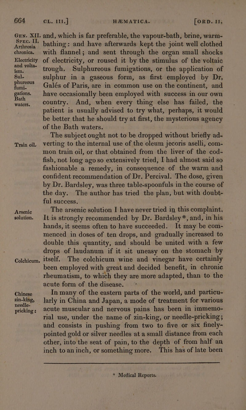 Gen. XII. Srec. II. Arthrosia chronica. Electricity and volta- ism. Sul- phureous fumi- gations. Bath waters. Train oil. Arsenic solution. Colchicum. Chinese zin-king, needle- pricking : and, which is far preferable, the vapour-bath, brine, warm- bathing: and have afterwards kept the joint well clothed with flannel; and sent through the organ small shocks of electricity, or roused it by the stimulus of the voltaic trough. Sulphureous fumigations, or the application of sulphur in a gaseous form, as first employed by Dr. Galés of Paris, are in common use on-the continent, and have occasionally been employed with success in our own country. And, when every thing else has failed, the patient is usually advised to try what, perhaps, it would be better that he should try at first, the mysterious agency of the Bath waters. The subject ought not to be dropped without briefly ad- verting to the internal use of the oleum jecoris aselli, com- mon train oil, or that obtained from the liver of the cod- fish, not long ago so extensively tried, I had almost said so fashionable a remedy, in consequence of the warm and confident recommendation of Dr. Percival. The dose, given by Dr. Bardsley, was three table-spoonfuls in the course of the day. The author has tried the plan, but with doubt- ful success. The arsenic solution I have never tried in this complaint. It is strongly recommended by Dr. Bardsley *, and, in his hands, it seems often to have succeeded. It may be com- menced in doses of ten drops, and gradually increased to double this quantity, and should be united with a few drops of laudanum if it sit uneasy on the stomach by itself. The colchicum wine and vinegar have certainly been employed with great and decided benefit, in chronic rheumatism, to which they are more adapted, than to the acute form of the disease. In many of the eastern parts of the world, and particu- larly in China and Japan, a mode of treatment for various acute muscular and nervous pains has been in immemo- rial use, under the name of zin-king, or needle-pricking ; and consists in pushing from two to five or six finely- other, into the seat of pain, to the depth of from half an inch to aninch, or something more. This has of late been * Medical Reports.