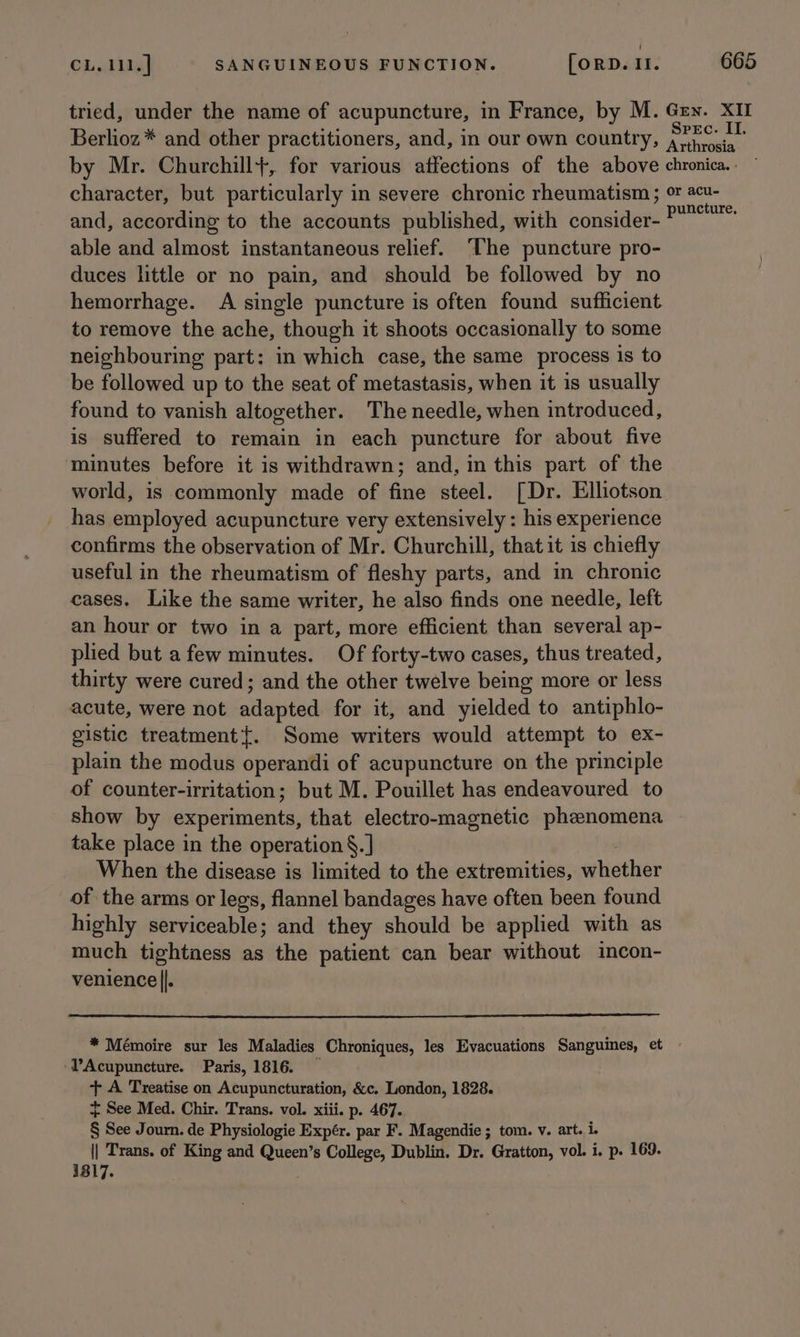 tried, under the name of acupuncture, in France, by M. Gey. XII Berlioz * and other practitioners, and, in our own country, 7re a by Mr. Churchill+, for various affections of the above chronica. . character, but particularly in severe chronic rheumatism; oF acu- and, according to the accounts published, with consider- ee a able and almost instantaneous relief. ‘The puncture pro- duces little or no pain, and should be followed by no hemorrhage. A single puncture is often found sufficient to remove the ache, though it shoots occasionally to some neighbouring part: in which case, the same process is to be followed up to the seat of metastasis, when it is usually found to vanish altogether. The needle, when introduced, is suffered to remain in each puncture for about five minutes before it is withdrawn; and, in this part of the world, is commonly made of fine steel. [Dr. Elliotson has employed acupuncture very extensively : his experience confirms the observation of Mr. Churchill, that it is chiefly useful in the rheumatism of fleshy parts, and in chronic cases. Like the same writer, he also finds one needle, left an hour or two in a part, more efficient than several ap- plied but a few minutes. Of forty-two cases, thus treated, thirty were cured; and the other twelve being more or less acute, were not adapted for it, and yielded to antiphlo- gistic treatment{. Some writers would attempt to ex- plain the modus operandi of acupuncture on the principle of counter-irritation; but M. Pouillet has endeavoured to show by experiments, that electro-magnetic phznomena take place in the operation §. ] When the disease is limited to the extremities, whether of the arms or legs, flannel bandages have often been found highly serviceable; and they should be applied with as much tightness as the patient can bear without incon- venience ||. * Mémoire sur les Maladies Chroniques, les Evacuations Sanguines, et -PAcupuncture. Paris, 1816. — + A Treatise on Acupuncturation, &amp;c. London, 1828. + See Med. Chir. Trans. vol. xiii. p. 467. § See Journ. de Physiologie Expér. par F. Magendie; tom. v. art. i. || Trans. of King and Queen’s College, Dublin. Dr. Gratton, vol. i. p. 169. 1817.