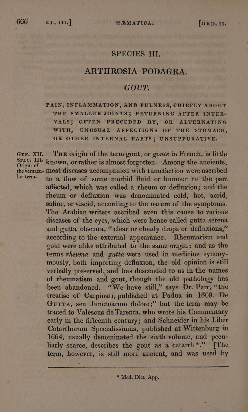 SPECIES IIT. ARTHROSIA PODAGRA. GOUT. PAIN, INFLAMMATION, AND FULNESS, CHIEFLY ABOUT THE SMALLER JOINTS; RETURNING AFTER INTER- VALS; OFTEN PRECEDED BY, OR ALTERNATING WITH, UNUSUAL AFFECTIONS OF THE STOMACH, OR OTHER INTERNAL PARTS$ UNSUPPURATIVE. Gey. XI. THE origin of the term gout, or goute in French, is little sar oe known, orrather is almost forgotten. Among the ancients, the vernacu- most diseases accompanied with tumefaction were ascribed lar term. to a flow of some morbid fluid or humour to the part affected, which was called a rheum or defluxion; and the rheum or defluxion was denominated cold, hot, acrid, saline, or viscid, according to the nature of the syntptoms. The Arabian writers ascribed even this cause to various diseases of the eyes, which were hence called gutta serena and gutta obscura, “clear or cloudy drops or defluxions,” according to the external appearance. Rheumatism and gout were alike attributed to the same origin: and as the terms rheuma and gutta were used in medicine synony- mously, both importing defluxion, the old opinion is still verbally preserved, and has descended to us in the names of rheumatism and gout, though the old pathology has been abandoned. “We have still,” says Dr. Parr, “the treatise of Carpinati, published at Padua in 1609, De Gutta, seu Junctuarum dolore;” but the term may be traced to Valescus de Tarenta, who wrote his Commentary early in the fifteenth century; and Schneider in his Liber Catarrhorum Specialissimus, published at Wittenburg in 1664, usually denominated the sixth volume, and pecu- liarly scarce, describes the gout as a catarrh*.” [The term, however, is still more ancient, and was used by * Med. Dict. App.