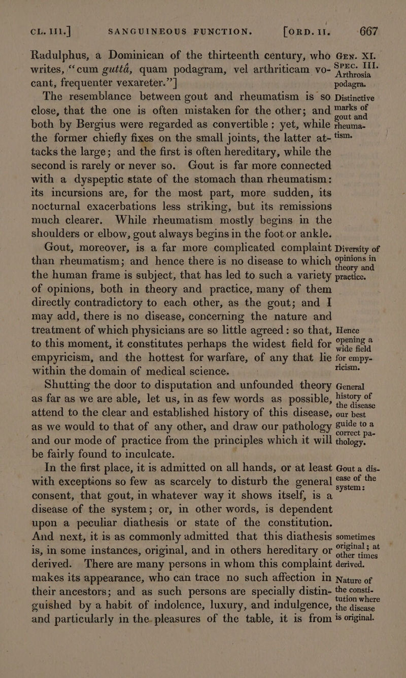 ( CL. 11. ] SANGUINEOUS FUNCTION. [oRD. 11. 667 Radulphus, a Dominican of the thirteenth century, who Gey. XI. writes, “cum gutta, quam podagram, vel arthriticam vo- Peete cant, frequenter vexareter.’’ | podagra. The resemblance between gout and rheumatism is so Distinctive close, that the one is often mistaken for the other; and ™*s of gout and both by Bergius were regarded as convertible ; yet, while rheuma- the former chiefly fixes on the small joints, the latter at- #™ tacks the large; and the first is often hereditary, while the second is rarely or never so. Gout is far more connected with a dyspeptic state of the stomach than rheumatism: its incursions are, for the most part, more sudden, its nocturnal exacerbations less striking, but its remissions much clearer. While rheumatism mostly begins in the shoulders or elbow, gout always begins in the foot or ankle. Gout, moreover, is a far more “complicated complaint Diversity of than rheumatism; and hence there is no disease to which oPimions in theory and the human frame is subject, that has led to such a variety practice. of opinions, both in theory and practice, many of them directly contradictory to each other, as the gout; and I may add, there is no disease, concerning the nature and treatment of which physicians are so little agreed : so that, Hence to this moment, it constitutes perhaps the widest field for °P°™s * wide field empyricism, and the hottest for warfare, of any that lie for empy- within the domain of medical science. ricism. Shutting the door to disputation and unfounded theory General as far as we are able, let us, in as few words as possible, vege ah attend to the clear and established history of this disease, our best as we would to that of any other, and draw our pathology See: and our mode of practice from the principles which it will thology, be fairly found to inculcate. In the first place, it is admitted on all hands, or at least Gout a dis- with exceptions so few as scarcely to disturb the general I Stem a consent, that gout, in whatever way it shows itself, is disease of the system; or, in other words, is “Eesha upon a peculiar diathesis or state of the constitution. And next, it is as commonly admitted that this diathesis sometimes is, in some instances, original, and in others hereditary or cere: derived. There are many persons in whom this complaint derived. makes its appearance, who can trace no such affection 1n Nature of their ancestors; and as such persons are specially distin- the consti- ‘ ; : : tution where guished by a habit of indolence, luxury, and indulgence, the discase and particularly in the. pleasures of the table, it is from 1s original.
