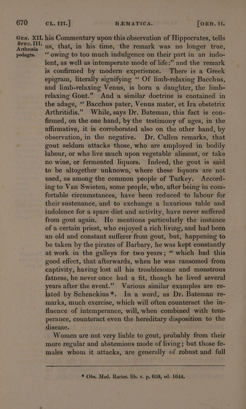 Arthrosia podagra. his Commentary upon this observation of Hippocrates, tells us, that, in his time, the remark was no longer true, ‘owing to too much indulgence on their part in an indo- lent, as well as intemperate mode of life:” and the remark is confirmed by modern experience. There is a Greek epigram, literally signifying ‘‘ Of limb-relaxing Bacchus, and limb-relaxing Venus, is born a daughter, the limb- relaxing Gout.” And a similar doctrine is contained in the adage, ‘‘ Bacchus pater, Venus mater, et Ira obstetrix Arthritidis.” While, says Dr. Bateman, this fact is con- firmed, on the one hand, by the testimony of ages, in the affirmative, it 1s corroborated also on the other hand, by observation, in the negative. Dr. Cullen remarks, that gout seldom attacks those, who are employed in bodily labour, or who live much upon vegetable aliment, or take no wine, or fermented liquors. Indeed, the gout is said to be altogether unknown, where these lquors are not used, as among the common people of Turkey. Accord- ing to Van Swieten, some people, who, after being in com- fortable circumstances, have been reduced to labour for their sustenance, and to exchange a luxurious table and indolence for a spare diet and activity, have never suffered from gout again. He mentions particularly the instance of a certain priest, who enjoyed a rich living, and had been an old and constant sufferer from gout, but, happening to be taken by the pirates of Barbary, he was kept constantly at work in the galleys for two years; “ which had this good effect, that afterwards, when he was ransomed from captivity, having lost all his troublesome and monstrous fatness, he never once had a fit, though he lived several years after the event.”’ Various similar examples are re- lated by Schenckius*. In a word, as Dr. Bateman re- marks, much exercise, which will often counteract the in- fluence of intemperance, will, when combined with tem- perance, counteract even the hereditary disposition to the disease. Women are not very liable to gout, probably from their more regular and abstemious mode of living; but those fe- males whom it attacks, are generally of robust and full * Obs. Med. Rarior. lib. v. p. 659, ed. 1644,