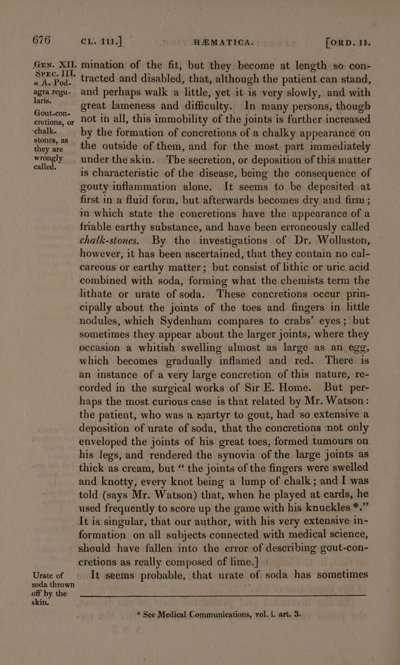 Gen. XII. Spec. IIT. a A. Pod- agra regu- laris. Gout-con- eretions, or -chalk. stones, as they are wrongly called. Urate of soda thrown off by the skin. CL. 111.] : HAMATICA. [ORD. 18. mination of the fit, but they become at length: so: con- tracted and disabled, that, although the patient can stand, and perhaps walk a little, yet itis very slowly, and with great lameness and difficulty. In many persons, though not in all, this immobility of the joints is further increased by the formation of concretions of a chalky appearance on the outside of them, and for the most part immediately under the skin. The secretion, or deposition of this matter is characteristic of the disease, being the consequence of gouty inflammation alone. It seems to be deposited at first in a fluid form, but afterwards becomes dry and firm ; in which state the concretions have the appearance of a friable earthy substance, and have been erroneously called chath-stones. By the investigations of Dr. Wollaston, however, it has been ascertained, that they contain no cal- careous or earthy matter; but consist of lithic or uric acid combined with soda, forming what the chemists term the hithate or urate of soda. These concretions occur prin- cipally about the joints of the toes and fingers in little nodules, which Sydenham compares to crabs’ eyes; but sometimes they appear about the larger joints, where they which becomes gradually inflamed and red. There is an instance of a very large concretion of this nature, re- corded in the surgical works of Sir E. Home. But per- haps the most curious case is that related by Mr. Watson: the patient, who was a raartyr to gout, had so extensive a deposition of urate of soda, that the concretions ‘not only enveloped the joints of his great toes; formed tumours on his legs, and rendered the synovia of the large joints as thick as cream, but “ the joints of the fingers were swelled and knotty, every knot being a lump of chalk ; and I was told (says Mr. Watson) that, when he played at cards, he used frequently to score up the game with his knuckles *.” It is singular, that our author, with his very extensive in- formation on all subjects connected with medical science, should have fallen into the error of describing gout-con- cretions as really composed of lime.]} It seems probable, that urate of soda has sometimes * See Medical‘Communications, vol. i. art. 3.