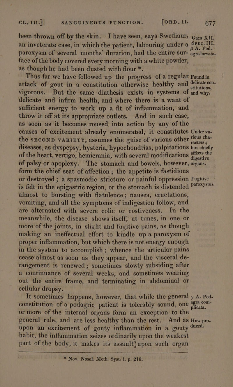 | CL. i1.] SANGUINEOUS FUNCTION. [oRD..11. 677 been thrown off by the skin. I have seen, says Swediaur, gpy xq. an inveterate case, in which the patient, labouring under a i eos paroxysm of several months’ duration, had the entire sur- agralarvata. face of the body covered every morning with a white powder, as though he had been dusted with flour *. Thus far we have followed up the progress of a regular Found in attack of gout in a constitution otherwise healthy and (icatecon- vigorous. But the same diathesis exists in systems of and why. delicate and infirm health, and where there is a want of sufficient energy to work up a fit of inflammation, and throw it off at its appropriate outlets. And in such case, as soon as it becomes roused into action by any of the causes of excitement already enumerated, it constitutes Under va- the SECOND VARIETY, assumes the guise of various other vr Negi diseases, as dyspepsy, hysteria, hypochondrias, palpitations but chiefly of the heart, vertigo, hemicrania, with several modifications faces of palsy or apoplexy. The stomach and bowels, however, organs. form the chief seat of affection ; the appetite is fastidious or destroyed ; a spasmodic stricture or painful oppression Fugitive is felt in the epigastric region, or the stomach is distended P*°*™ almost to bursting with flatulence; nausea, eructations, vomiting, and all the symptoms of indigestion follow, and are alternated with severe colic or costiveness. In the meanwhile, the disease shows itself, at times, in one or more of the joints, in slight and fugitive pains, as though making an ineffectual effort to kindle up a paroxysm of proper inflammation, but which there is not energy enough in the system to accomplish; whence the articular pains cease almost as soon as they appear, and the visceral de- rangement is renewed; sometimes slowly subsiding after a continuance of several weeks, and sometimes wearing out the entire frame, and terminating in abdominal or cellular dropsy. It sometimes happens, however, that while the general A. Pod- constitution of a podagric patient is tolerably sound, one pions or more of the internal organs form an exception to the general rule, and are less healthy than the rest. And as How pro- upon an excitement of gouty inflammation in a gouty “cet habit, the inflammation seizes ordinarily upon the weakest part of the body, it makes its assault?upon such organ
