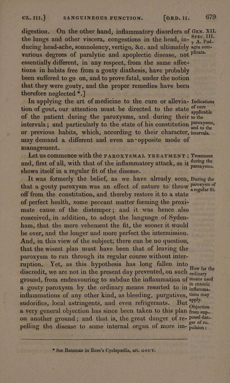 digestion. On the other hand, inflammatory disorders of Grn. XII. the lungs and other viscera, congestions in the head, in- igo tee ducing head-ache, somnolency, vertigo, &amp;c. and ultimately agra com- various degrees of paralytic and apoplectic disease, not P!@* essentially different, in any respect, from the same affec- tions in habits free from a gouty diathesis, have probably been suffered to go on, and to prove fatal, under the notion that they were gouty, and the proper remedies have been therefore neglected *.] In applying the art of medicine to the cure or allevia- Indications tion of gout, our attention must. be directed to the state peat of the patient during the paroxysms, and during their to the intervals; and particularly to the state of his constitution IP EyEns, or previous habits, which, according to their character, intervals. may demand a different and even an~opposite mode of iia siapenies - Let us commence with the PAROXYSMAL TREATMENT : Treatment and, first of all, with that of the inflammatory attack, as it poss shows itself in a regular fit of the disease. It was formerly the belief, as we have already seen, Dias the that a gouty paroxysm was an effect of nature to’ throw rp at} apl ad . : gular fit off from the constitution, and thereby restore it to a state of perfect health, some peccant matter forming the proxi+ _ mate cause of the distemper; and it was hence also conceived, in addition, to adopt the language of Syden- ham, that the more vehement the fit, the sooner it would be over, and the longer and more perfect the intermission. And, in this view of the subject; there can be no question, that the wisest plan must have been that of leaving the paroxysm to run through its regular course without inter- ruption. Yet, as this hypothesis has long fallen into # : : . ow far the discredit, we are not in the present day prevented, on such ordinaty ground, from endeavouring to subdue the inflammation of means used in entonic a gouty paroxysm by the ordinary means resorted to in jnfamma- inflammations of any other kind, as bleeding, purgatives, tions may sudorifics, local astringents, and even refrigerants. But sik ds is a very general objection has since been taken to this plan fe sup-, on another ground; and. that is, the great danger of re- posed dan- er of re- pelling the acivioe to some fitateal organ of more 1m- pulsion: * See Bateman in Rees’s Cyclopedia, art. GouT.