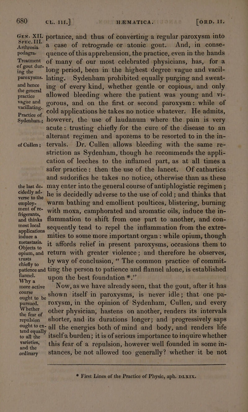 pa ah a portance, and thus of converting a regular paroxysm into PEC. . Arthrosia 2 Case of retrograde or atonic gout. And, in conse- podagras quence of this apprehension, the practice, even in the hands Treatment of many of our most celebrated physicians, has, for a ohgout dur 5 ods fy beet | alhlipt le d A = ing the ong period, been in the highest degree vague and vacil- paroxysms. lating. Sydenham prohibited equally purging and sweat- and hence ing of every kind, whether gentle. or copious, and only the general ‘ : : practice allowed bleeding where the patient was young and vi- vague and gorous, and on the first or second paroxysm: while of vacillating.. ae ; “ Practice of COUd applications he takes no notice whatever. He admits, Sydenham; however, the use of laudanum where the. pain is very acute: trusting chiefly for the cure of the disease to an alterant regimen and apozems to be resorted to in the in- of Cullen; tervals. Dr. Cullen allows bleeding with the same re- striction as Sydenham, though he recommends the appli- cation of leeches to the inflamed part, as at all times a safer practice: then the use of the lancet. Of cathartics and sudorifics he takes no notice, otherwise than as these the last de. may enter into the general course of antiphlogistic regimen ; i Aah he is decidedly adverse to the use of cold ; and thinks that employ. warm bathing and emollient poultices, blistering, burning ake Ag with moxa, camphorated and aromatic oils, induce the in- and thinks flammation to shift from one part to another, and con- mostlocal sequently tend to repel the inflammation from the extre- applications |*, f : : inducea -mities to some more important organ : while opium, though Obie, it affords relief in present paroxysms, occasions them to jects to : : opium, and return with greater violence; and therefore he observes, Me by way of conclusion, “ The common practice of commit- chiefly to é ; s ‘ patience and ting the person to patience and flannel alone, is established Why « upon the best foundation *.” more active | Now,as we have already seen, that the gout, after it has course ‘ ney ‘ : a? ; b&gt; ie shown itself in paroxysms, 1s nevel idle; that one pa pursued. Yoxysm,in the opinion of Sydenham, Cullen, and every i other physician, hastens on another, renders its intervals repulsion Shorter, and its durations longer; and progressively saps meer aly all the energies both of mind and body, and renders life to all the itselfa burden; it is of serious importance to inquire whether lie” this fear of a repulsion, however well founded in some in- ordinary Stances, be not allowed too generally? whether it be not * First Lines of the Practice of Physic, aph. DLXIXx.