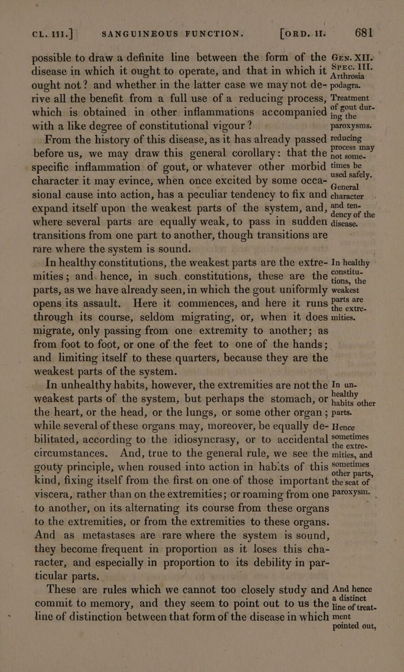possible to draw a definite line between the form of the Gey. XII. disease in which it ought.to operate, and that in which it aie ought not? and whether in the latter case we may not de- podagra. rive all the benefit from a full use of a reducing process, Treatment which is obtained in other inflammations accompanied tee he oe with a like degree of constitutional vigour? | paroxysms. From the history of this disease, as it has already passed reducing before us, we may draw this general corollary: that the Lingle Pa specific inflammation of gout, or whatever other morbid ie BS character it may evince, when once excited by some occa- Hiliecay Ts sional cause into action, has a peculiar tendency to fix and character expand itself upon the weakest parts of the system, and, + oe: . where several parts are equally weak, to pass in sudden ep mc transitions from one part to another, though transitions are rare where the system is sound. 7 - Inhealthy constitutions, the weakest parts are the extre- In healthy | mities ; and. hence, in such. constitutions, these are the ean : parts, as we have already seen, in which the gout uniformly weakest opens its assault. Here it commences, and here it runs eee through its course, seldom migrating, or, when it does mities. migrate, only passing from one: extremity to another; as from foot to foot, or one of the feet to one of the hands; and limiting itself to these quarters, because they are the weakest parts of the system. In unhealthy habits, however, the extremities are not the In un- weakest parts of the system, but perhaps the stomach, or eae: the heart, or the head, or the lungs, or some other organ ; parts. while several of these organs may, moreover, be equally de- Hence bilitated, according to the idiosyncrasy, or to accidental ne circumstances. Ande true to the general rule, we see the mities, and gouty principle, when roused into action in habits of this pat a : é é er parts, kind, fixing itself from the first on one of those important the seat of viscera, rather than on the extremities; or roaming from one Paroxysm. to another, on its alternating its course from these organs to the extremities, or from the extremities to these organs. And as metastases are rare where the system is sound, they become frequent in proportion as it loses this cha- racter, and especially in proportion to its debility in par- ticular parts. These are rules which we cannot too closely study and And hence commit to memory, and they seem to point out to us the #7 line of distinction between that form of the disease in which ment pointed out,