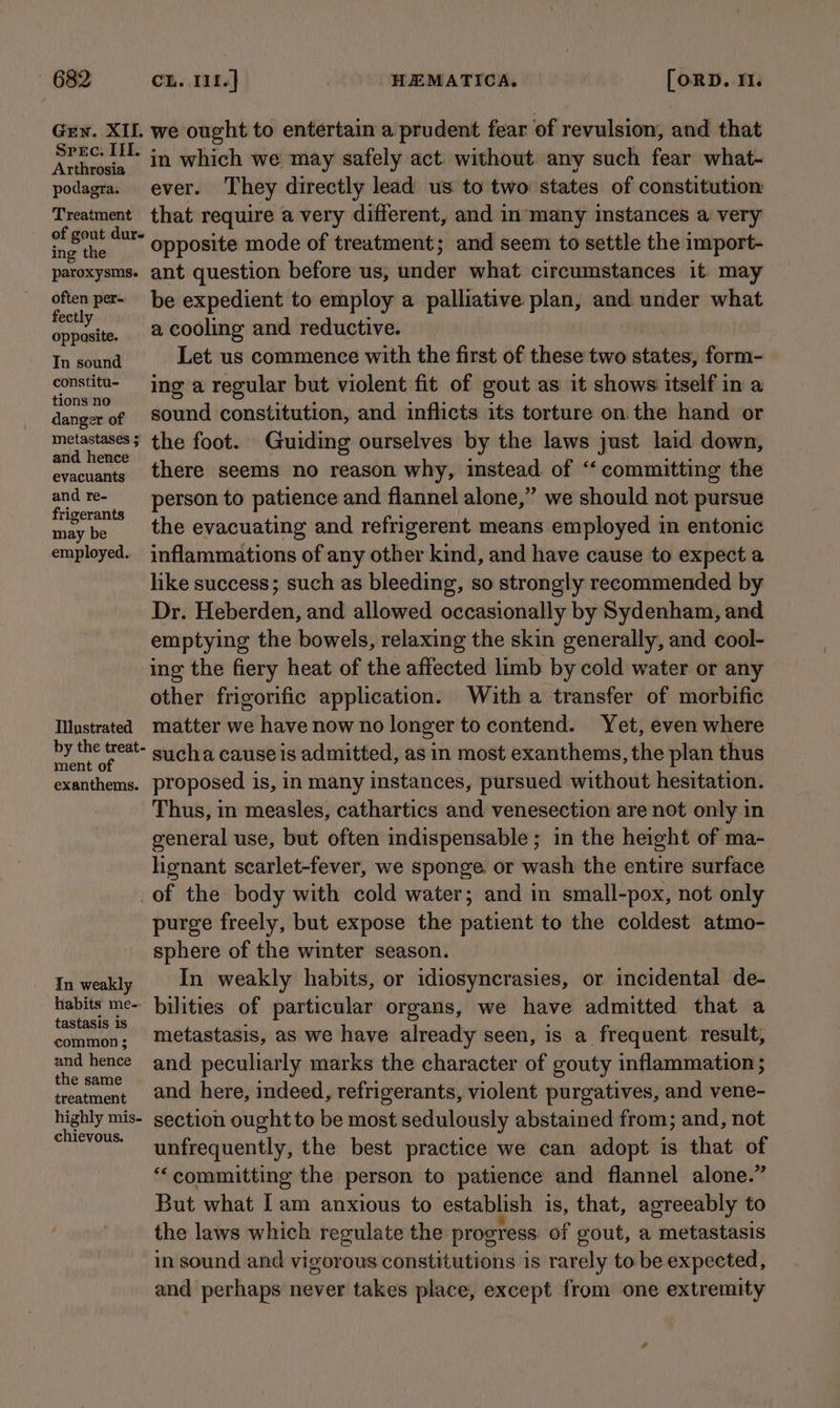 Gzy. XII. we ought to entertain a prudent fear of revulsion, and that Spec. III. in which we may safely act: without any such fear what- podagra. ever. They directly lead us to two states of constitution Treatment that require a very different, and in*many instances a very of gont dur» Onposite mode of treatment; and seem to settle the import- paroxysms. ant question before us, under what circumstances it may often per- be expedient to employ a palliative plan, and. under what pth a cooling and reductive. Tn soand Let us commence with the first of these two states, form- i ie ing a regular but violent fit of gout as it shows itself in a danger of sound constitution, and inflicts its torture on the hand or metastases; the foot. Guiding ourselves by the laws just laid down, pei there seems no reason why, instead. of ‘committing the sl ., Person to patience and flannel alone,”’ we should not pursue maybe the evacuating and refrigerent means employed in entonic employed. inflammations of any other kind, and have cause to expect a like success; such as bleeding, so strongly recommended by Dr. Heberden, and allowed occasionally by Sydenham, and emptying the bowels, relaxing the skin generally, and cool- ing the fiery heat of the affected limb by cold water or any other frigorific application. With a transfer of morbific Illustrated matter we have now no longer to contend. Yet, even where by the treat sucha cause is admitted, as in most exanthems, the plan thus exanthems. proposed is, in many instances, pursued without hesitation. Thus, mm measles, cathartics and venesection are not only in general use, but often indispensable ; in the height of ma- henant scarlet-fever, we sponge or wash the entire surface of the body with cold water; and in small-pox, not only purge freely, but expose the patient to the coldest atmo- sphere of the winter season. In weakly In weakly habits, or idiosyncrasies, or incidental de- habits me- bilities of particular organs, we have admitted that a pars 2 metastasis, as we have already seen, is a frequent. result, and hence and peculiarly marks the character of gouty inflammation ; the same . . . ; treatment 2@nd here, indeed, refrigerants, violent purgatives, and vene- highly mis- section ought to be most sedulously abstained from; and, not chievous. : - unfrequently, the best practice we can adopt is that of “committing the person to patience and flannel alone.” But what Iam anxious to establish is, that, agreeably to the laws which regulate the progress of gout, a metastasis in sound and vigorous constitutions is rarely to be expected, and perhaps never takes place, except from one extremity