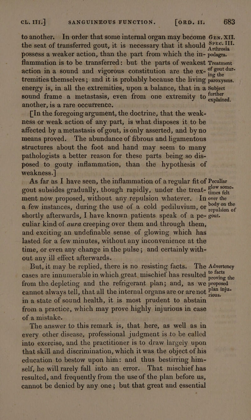 / CL. 11%.] SANGUINEOUS FUNCTION. [ORD. It. 683 toanother. In order that some internal organ may become Gen. XII. the seat of transferred gout, it is necessary that it should npr ree possess a weaker action, than the part from which the in- podagra. flammation is to be transferred: but the parts of weakest Treatment action ina sound and vigorous constitution are the ex- ee re g te tremities themselves; and it is probably because the living paroxysins. energy is, in all the extremities, upon a balance, that in a Subject sound frame a metastasis, even from one extremity to ear another, is a rare occurrence. [In the foregoing argument, the doctrine, that the weak- ness or weak action of any part, is what disposes it to be affected by a metastasis of gout, is only asserted, and by no means proved. The abundance of fibrous and ligamentous structures about the foot and hand may seem to many pathologists a better reason for these parts being so dis- posed to gouty inflammation, than the hypothesis of weakness. | As far as I have seen, the inflammation of a regular fit of Peculiar gout subsides gradually, though rapidly, under the treat- $0 0% ment now proposed, without any repulsion whatever. In over the a few instances, during the use of a cold pediluvium, or aMIMAA of shortly afterwards, I have known patients speak of a pe- gout. culiar kind of aura creeping over them and through them, and exciting an undefinable sense of glowing which has lasted for a few minutes, without any inconvenience at the time, or even any change in the pulse; and certainly with- out any ill effect afterwards. But, it may be replied, there is no resisting facts. The Advertency cases are innumerable in which great. mischief has resulted nae ie from the depleting and the refrigerant plan; and, as we proposed cannot always tell, that all the internal organs are or are not ya wo in a state of sound health, it is most prudent to abstain from a practice, which may prove highly injurious in case of a mistake. The answer to this remark is, that here, as well as in every other disease, professional judgment is to be called into exercise, and the practitioner is to draw largely upon that skill and discrimination, which it was the object of his education to bestow upon him: and thus. bestirring him- self, he will rarely fall into an error. That mischief has resulted, and frequently from the use of the plan before us, cannot be denied by any one; but that great and essential