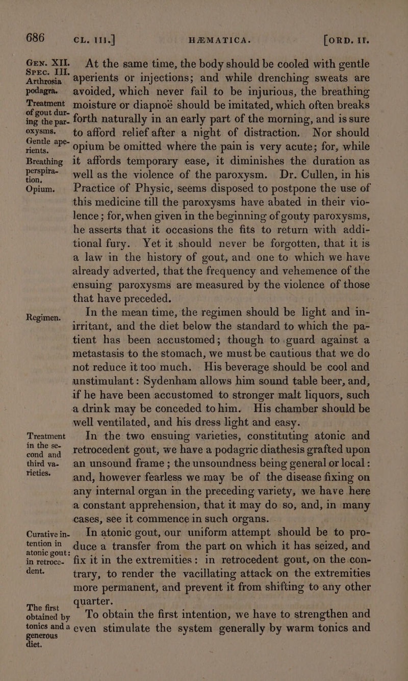 Gen. XII. Srec. III. Arthrosia podagra. Treatment of gout dur- ing the par- oxysms. Gentle ape- rients. Breathing perspira- tion, Opium. Regimen. Treatment in the se- cond and third va- rieties. Curative in- tention in atonic gout: in retroce- dent. The first CL. 11.] HEMATICA. [ORD. If. At the same time, the body should be cooled with gentle aperients or injections; and while drenching sweats are avoided, which never fail to be injurious, the breathing moisture or diapnoe should be imitated, which often breaks forth naturally in an early part of the morning, and is sure to afford relief after a night of distraction. Nor should opium be omitted where the pain is very acute; for, while it affords temporary ease, it diminishes the duration as well as the violence of the paroxysm. Dr. Cullen, in his Practice of Physic, seems disposed to postpone the use of this medicine till the paroxysms have abated in their vio- Jence ; for, when given in the beginning of gouty paroxysms, he asserts that it occasions the fits to return with addi- tional fury. Yet it should never be forgotten, that it is a law in the history of gout, and one to which we have already adverted, that the frequency and vehemence of the that have preceded. In the mean time, the regimen should be light and in- irritant, and the diet below the standard to which the pa- tient has been accustomed; though to.guard against a metastasis to the stomach, we must be cautious that we do not reduce it too much. His beverage should be cool and unstimulant : Sydenham allows him sound table beer, and, if he have been accustomed to stronger malt liquors, such a drink may be conceded tohim. His chamber should be well ventilated, and his dress light and easy. In the two ensuing varieties, constituting atonic and retrocedent gout, we have a podagric diathesis grafted upon an unsound frame ; the unsoundness being general or local : and, however fearless we may be of the disease fixing on any internal organ in the preceding variety, we have here a constant apprehension, that it may do so, and, in many cases, see it commence in such organs. In atonic gout, our uniform attempt should be to pro- duce a transfer from the part on which it has seized, and fix it in the extremities: in retrocedent gout, on the.con- trary, to render the vacillating attack on the extremities more permanent, and prevent it from shifting to any other quarter. | To obtain the first intention, we have to strengthen and generous diet.