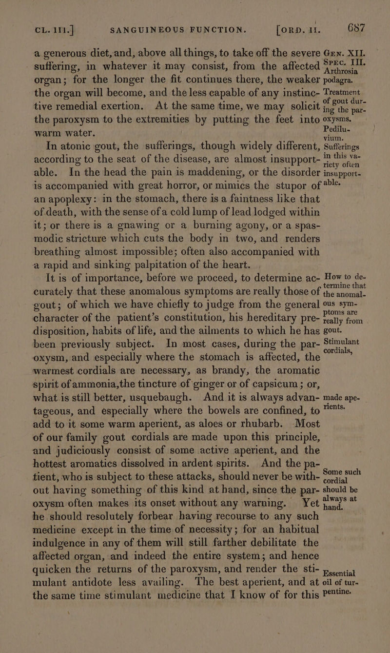 a generous diet, and, above all things, to take off the severe Grn. XII. _ suffering, in whatever it may consist, from the affected pitas dent organ; for the longer the fit continues there, the weaker podagra. the organ will become, and the less capable of any instinc- Treatment : : : % - +, of gout dur- tive remedial exertion. At the same time, we may solicit ing’ the par- the paroxysm to the extremities by putting the feet into oxysms. warm water. han In atonic gout, the sufferings, though widely different, Sufferings according to the seat of the disease, are almost insupport- a eR able. In the head the pain is maddening, or the disorder pee ate is accompanied with great horror, or mimics the stupor of @« an apoplexy: in the stomach, there is a faintness like that of death, with the sense of a cold lump of lead lodged within it; or there is a gnawing or a burning agony, or a spas- modic stricture which cuts the body in two, and renders breathing almost impossible; often also accompanied with a rapid and sinking palpitation of the heart. It is of importance, before we proceed, to determine ac- How to de. termine that curately that these anomalous symptoms are really those of the anomal- gout; of which we have chiefly to judge from the general ous sym- : ’ : : : : ptoms are character of the patient’s constitution, his hereditary pre- reany from disposition, habits of life, and the ailments to which he hag gout. been previously subject. In most cases, during the par- Sthiuant oxysm, and especially where the stomach is affected, the % warmest cordials are necessary, as brandy, the aromatic spirit of ammonia,the tincture of ginger or of capsicum ; or, what is still better, usquebaugh. And it is always advan- made ape- tageous, and especially where the bowels are confined, to ™* add to it some warm aperient, as aloes or rhubarb. Most of our family gout cordials are made upon this principle, and judiciously consist of some active aperient, and the hottest aromatics dissolved in ardent spirits. And the pa- tient, who is subject to these attacks, should never be with- icine ae out having something of this kind at hand, since the par- should be oxysm often makes its onset without any warning. Yet 2¥*7* ** he should resolutely forbear having recourse to any such medicine except in the time of necessity; for an habitual indulgence in any of them will still farther debilitate the affected organ, and indeed the entire system; and hence quicken the returns of the paroxysm, and render the sti- pecontial mulant antidote less availing. The best aperient, and at oil of tur- the same time stimulant medicine that I know of for this Pent \