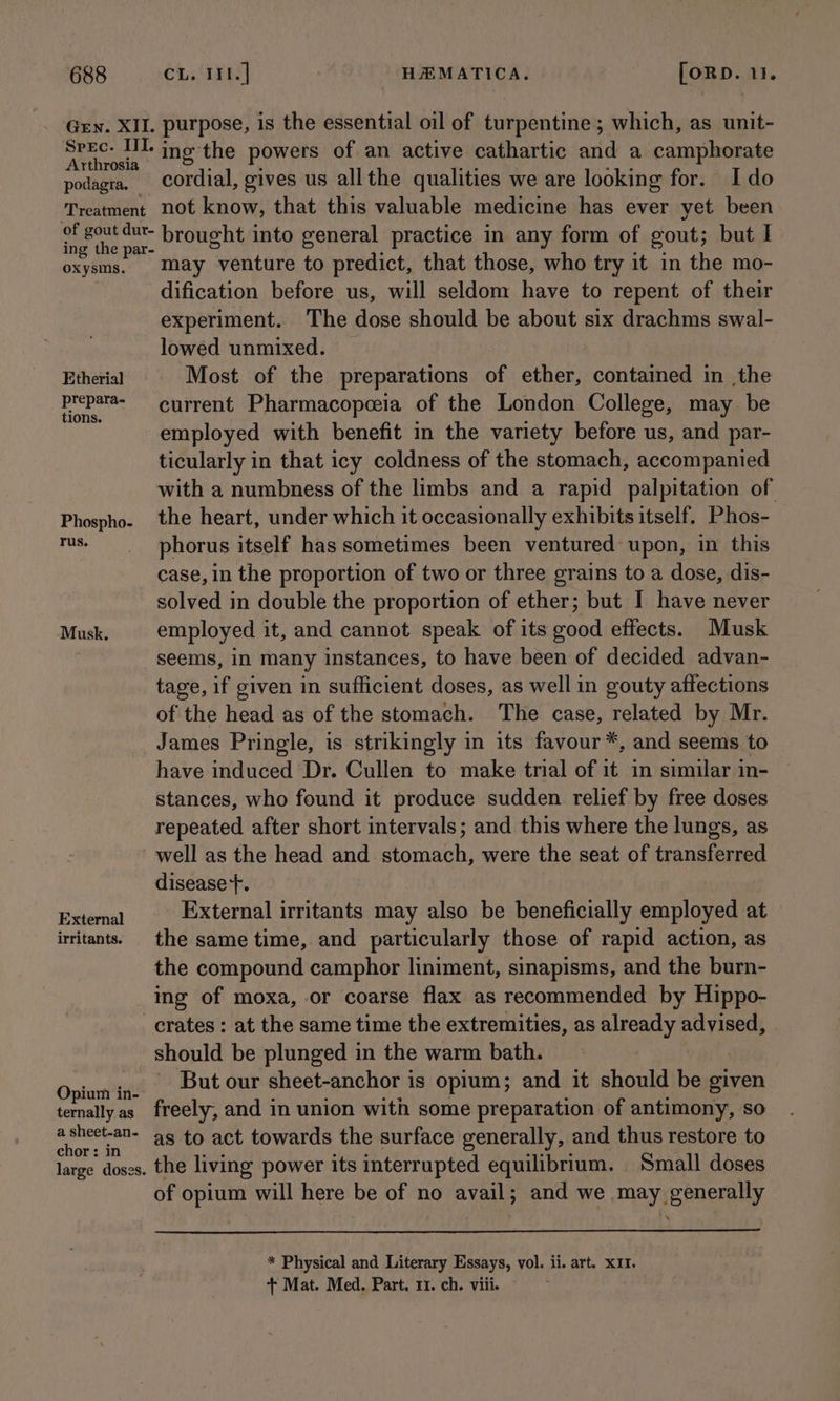 688 Gen. XII. Spec. III. Arthrosia podagra. — Treatment ‘of gout dutr- ing the par- oxysms. Etherial prepara- tions. Phospho- Tus. Musk. External irritants. Opium in- ternally as a sheet-an- chor: in large doses. CL. IIt.| HEMATICA, [ORD. 11. purpose, is the essential oil of turpentine; which, as unit- ine the powers of an active cathartic and a camphorate cordial, gives us allthe qualities we are looking for. Ido not know, that this valuable medicine has ever yet been brought into general practice in any form of gout; but I may venture to predict, that those, who try it in the mo- dification before us, will seldom have to repent of their experiment. The dose should be about six drachms swal- lowed unmixed. — Most of the preparations of ether, contained in the current Pharmacopceia of the London College, may be employed with benefit in the variety before us, and par- ticularly in that icy coldness of the stomach, accompanied with a numbness of the limbs and a rapid palpitation of the heart, under which it occasionally exhibits itself. Phos- phorus itself has sometimes been ventured upon, in this case, in the proportion of two or three grains to a dose, dis- solved in double the proportion of ether; but I have never employed it, and cannot speak of its good effects. Musk seems, in many instances, to have been of decided advan- tage, if given in sufficient doses, as well in gouty affections of the head as of the stomach. The case, related by Mr. James Pringle, is strikingly in its favour*, and seems to have induced Dr. Cullen to make trial of it in similar in- stances, who found it produce sudden relief by free doses repeated after short intervals; and this where the lungs, as well as the head and stomach, were the seat of transferred disease +. External irritants may also be beneficially employed at the same time, and particularly those of rapid action, as the compound camphor liniment, sinapisms, and the burn- ing of moxa, or coarse flax as recommended by Hippo- crates : at the same time the extremities, as already advised, should be plunged in the warm bath. - But our sheet-anchor is opium; and it should be given freely, and in union with some preparation of antimony, so as to act towards the surface generally, and thus restore to the living power its interrupted equilibrium. Small doses of opium will here be of no avail; and we may generally * Physical and Literary Essays, vol. ii. art. XII.