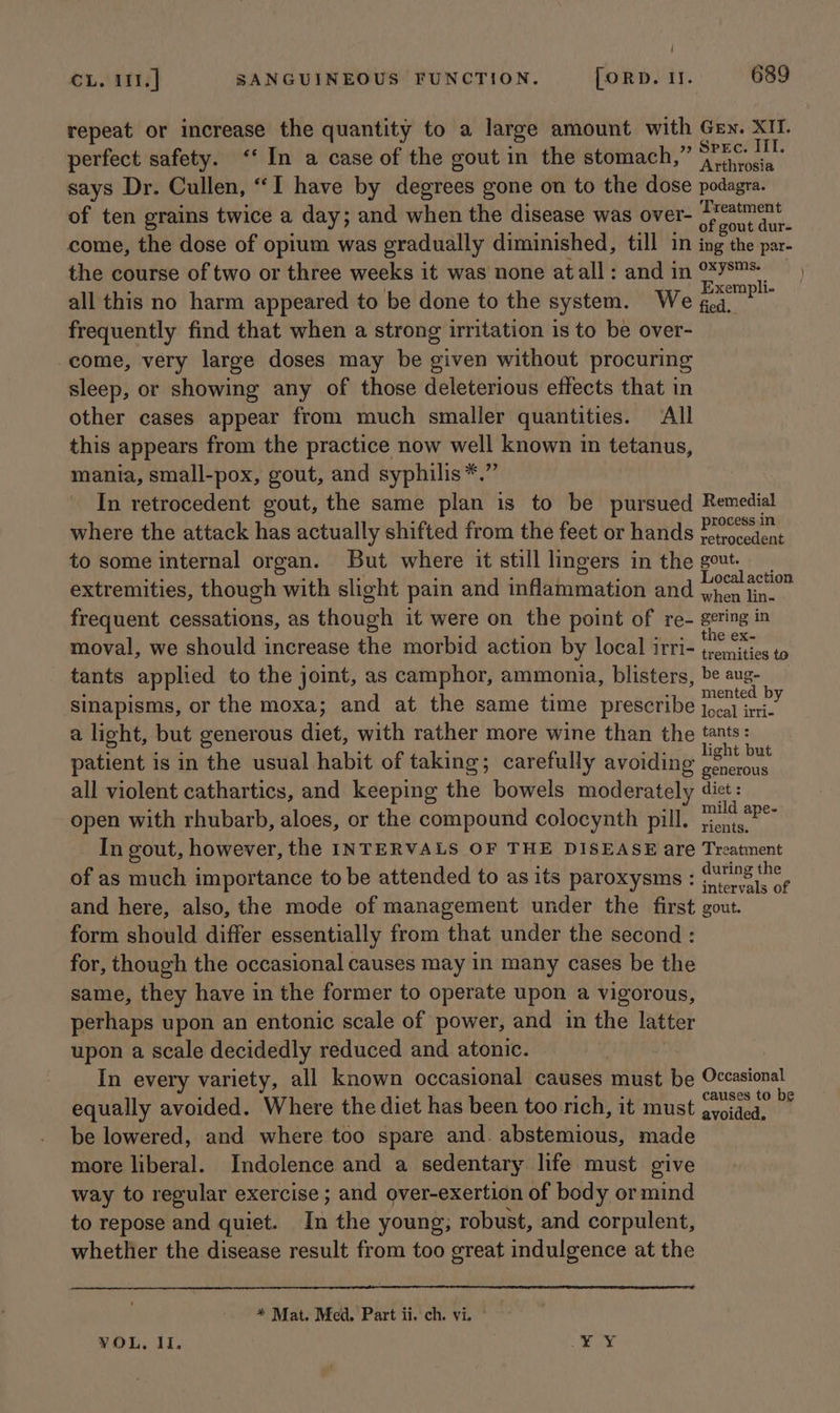 | CL. i11.] SANGUINEOUS FUNCTION. [ORD. I. 689 repeat or increase the quantity to a large amount with Gen. XII. perfect safety. ‘In a case of the gout in the stomach,” Ap says Dr. Cullen, “I have by degrees gone on to the dose podagra. of ten grains twice a day; and when the disease was over- Lneakan come, the dose of opium was gradually diminished, till in ing the par- the course of two or three weeks it was none atall: and in °*78™* all this no harm appeared to be done to the system. We “epee frequently find that when a strong irritation is to be over- come, very large doses may be given without procuring sleep, or showing any of those deleterious effects that in other cases appear from much smaller quantities. All this appears from the practice now well known im tetanus, mania, small-pox, gout, and syphilis *.” In retrocedent gout, the same plan is to be pursued Remedial where the attack has actually shifted from the feet or hands Lari to some internal organ. But where it still lingers in the gout. extremities, though with slight pain and inflammation and hay “bi frequent cessations, as though it were on the point of re- geting in the ex- moval, we should increase the morbid action by local IrTi- tremities to tants applied to the joint, as camphor, ammonia, blisters, be aug- sinapisms, or the moxa; and at the same time prescribe zieated b 3 a licht, but generous diet, with rather more wine than the tants: patient is in the usual habit of taking; carefully avoiding eon § all violent cathartics, and keeping the bowels moderately diet: open with rhubarb, aloes, or the compound colocynth pill. aes In gout, however, the INTERVALS OF THE DISEASE are Treatment of as much importance to be attended to as its paroxysms : ninad age and here, also, the mode of management under the first gout. form should differ essentially from that under the second : for, though the occasional causes may in many cases be the same, they have in the former to operate upon a vigorous, perhaps upon an entonic scale of power, and in the latter upon a scale decidedly reduced and atonic. In every variety, all known occasional causes une Les Occasional equally avoided. Where the diet has been too rich, it must pasar Py be lowered, and where too spare and. abstemious, made more liberal. Indolence and a sedentary life must give way to regular exercise ; and over-exertion of body ormind to repose and quiet. hs the young; robust, and corpulent, whether the disease result from too great indulgence at the ) * Mat. Med. Part ii. ch. vi. *