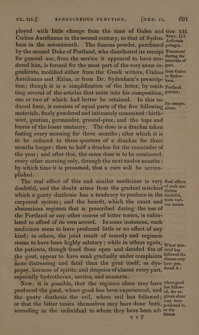 ployed with little change from the time of Galen and Gen. x11. Ceelius Aurelianus in the second century, to that of Syden- ridin athe ham in the seventeenth. The famous powder, purchased podagra. by the second Duke of Portland, who distributed its receipt Etomite for general use, from the service it appeared to have ren- ee mee dered him, is formed for the most part of the very same in- gout. eredients, modified either from the Greek writers, Ceelius oe Galen o Syden- Aurelianus and Aitius, or from Dr. Sydenham’s prescrip- ei tion; though it is a simplification of the latter, by omit- portland ting! several of the articles that enter into his composition, Powder: one or two of which had better be retained. In this re- dic duced form, it consists of equal parts of the five following didout tits materials, finely powdered and intimately commixed : birth- wort, gentian, germander, ground-pine, and the tops and leaves of the lesser centaury. The dose is a drachm taken fasting every morning for three months; after which it is to be reduced to three quarters of a drachm for three months longer; then to half a drachm for the remainder of the year; and after this, the same dose is to be continued, every other morning only, through the next twelve months : by which time it is presumed, that a cure will be accom- plished. The real effect of this and similar medicines is very Real effects doubtful, and the doubt arises from the gradual mischief ae sian which a gouty diathesis has a tendency to produce in the doubtful, © corporeal system; and the benefit, which the exact and from vari- abstemious regimen that is prescribed during the use o the Portland or any other course of bitter tonics, is calcu- lated to afford of its own accord. Insome instances, such medicines seem to have produced little or no effect of any kind; in others, the joint result of remedy and regimen seems to have been highly salutary ; while in others again, wy, ins. the patients, though freed from open and decided fits of chief has the gout, appear to have sunk gradually under complaints Mere soe more distressing and fatal than the gout itself, as dys- have pro- pepsy, lowness of spirits, and dropsies of almost every part, ed it: especially hydrothorax, ascites, and anasarca. Now, it is possible, that the regimen alone may have where god as follow- produced the good, where good has been experienced, and a, the re- the gouty diathesis the evil, where evil has followed; Aaege alone or that the bitter tonics themselves may have done ey s nANane according as the individual to whom they have been ad- as ) ap aes