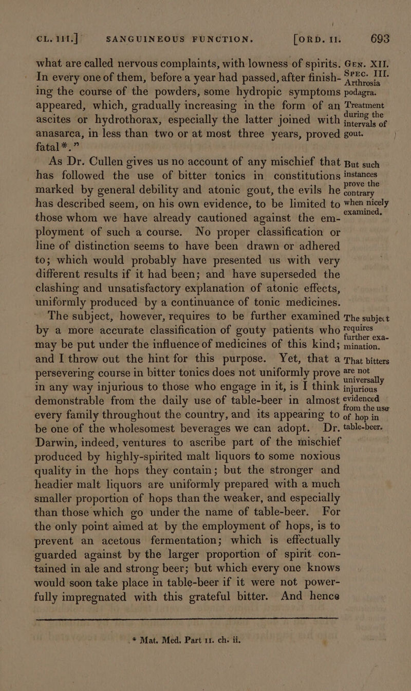 ! CL. 11t.] SANGUINEOUS FUNCTION. [ORD. 1. 693 what are called nervous complaints, with lowness of spirits. Gen. XII. In every one of them, before a year had passed, after finish- ia! eee A ing the course of the powders, some hydropic symptoms podagra. appeared, which, gradually increasing in the form of an Treatment ascites or hydrothorax, especially the latter joined with ee anasarca, in less than two or at most three years, proved gout. fatal *.” As Dr. Cullen gives us no account of any mischief that But such has followed the use of bitter tonics in constitutions instances marked by general debility and atonic gout, the evils he ea has described seem, on his own evidence, to be limited to when nicely those whom we have already cautioned against the em- in pies ployment of such a course. No proper classification or line of distinction seems to have been drawn or adhered to; which would probably have presented us with very different results if it had been; and have superseded the clashing and unsatisfactory explanation of atonic effects, uniformly produced by a continuance of tonic medicines. The subject, however, requires to be further examined The subject by a more accurate classification of gouty patients who lepine: may be put under the influence of medicines of this kind; mination. 4 and I throw out the hint for this purpose. Yet, that a That bitters persevering course in bitter tonics does not uniformly prove 2% net : aE RS TES i universally in any way injurious to those who engage in it, is I think jnjurious demonstrable from the daily use of table-beer in almost evidenced from the use every family throughout the country, and its appearing to of hop in be one of the wholesomest beverages we can adopt. Dr. table-beer. Darwin, indeed, ventures to ascribe part of the mischief produced by highly-spirited malt liquors to some noxious quality in the hops they contain; but the stronger and headier malt liquors are uniformly prepared with a much smaller proportion of hops than the weaker, and especially than those which go under the name of table-beer. For the only point aimed at by the employment of hops, is to prevent an acetous fermentation; which is effectually guarded against by the larger proportion of spirit. con- tained in ale and strong beer; but which every one knows would soon take place in table-beer if it were not power- fully impregnated with this grateful bitter. And hence