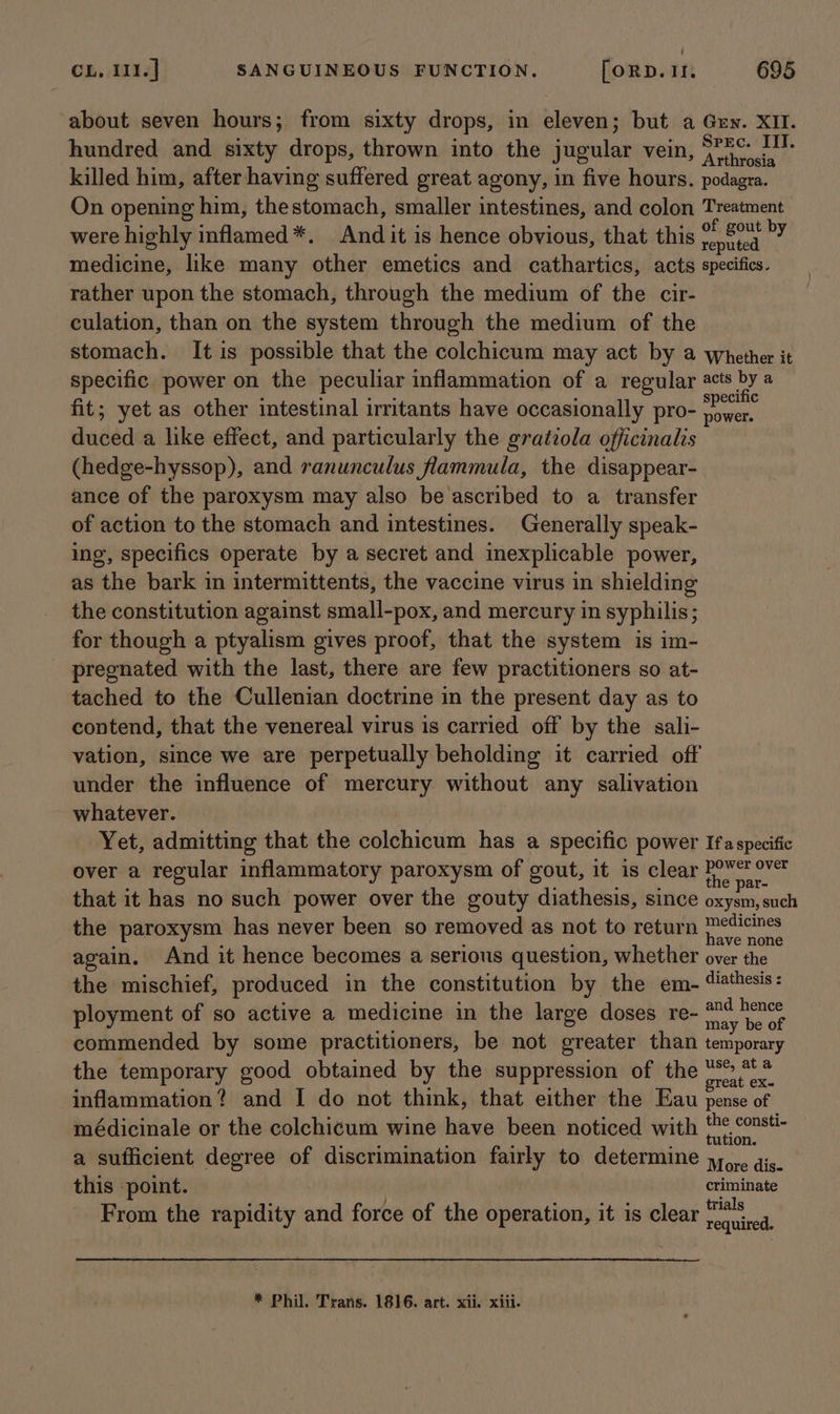 | CL, I11.] SANGUINEOUS FUNCTION. [ORD. If. 695 about seven hours; from sixty drops, in eleven; but a Gew. XII. hundred and sixty drops, thrown into the jugular vein, yes killed him, after having suffered great agony, in five hours. podagra. On opening him, thestomach, smaller intestines, and colon Treatment were highly inflamed*. And it is hence obvious, that this weld ey medicine, like many other emetics and cathartics, acts specifics. rather upon the stomach, through the medium of the cir- culation, than on the system through the medium of the stomach. Itis possible that the colchicum may act by a whether it specific power on the peculiar inflammation of a regular acts by a é : Yee ‘ specific fit; yet as other intestinal irritants have occasionally pro- power. duced a like effect, and particularly the gratiola officinalis (hedge-hyssop), and ranunculus flammula, the disappear- ance of the paroxysm may also be ascribed to a transfer of action to the stomach and intestines. Generally speak- ing, specifics operate by a secret and inexplicable power, as the bark in intermittents, the vaccine virus in shielding the constitution against small-pox, and mercury in syphilis; for though a ptyalism gives proof, that the system is im- pregnated with the last, there are few practitioners so at- tached to the Cullenian doctrine in the present day as to contend, that the venereal virus is carried off by the sali- vation, since we are perpetually beholding it carried off under the influence of mercury without any salivation whatever. Yet, admitting that the colchicum has a specific power Ifaspecific over a regular inflammatory paroxysm of gout, it is clear theth aie that it has no such power over the gouty diathesis, since oxysm, such the paroxysm has never been so removed as not to return Haesantin: again. And it hence becomes a serious question, whether over the the mischief, produced in the constitution by the em- ‘iathesis: ployment of so active a medicine in the large doses re- aves commended by some practitioners, be not greater than temporary the temporary good obtained by the suppression of the wiser inflammation? and I do not think, that either the Eau pense of médicinale or the colchicum wine have been noticed with {he const- a sufficient degree of discrimination fairly to determine y,,,. gis. this ‘point. criminate From the rapidity and force of the operation, it is clear sale |