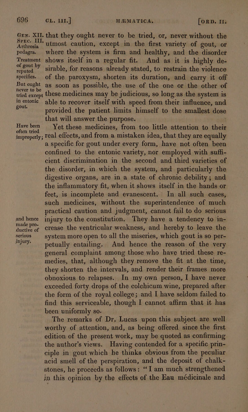 Arthrosia podagra. Treatment of gout by reputed specifies. But ought never to be tried except in entonic gout. Have been often tried improperly ; and hence made pro- ductive of injury. that they ought never to be tried, or, never without the utmost caution, except in the first variety of gout, or where the system is firm and healthy, and the disorder shows itself.in a regular fit. And as it is highly de- sirable, for reasons already stated, to restrain the violence of the paroxysm, shorten its duration, and carry it off as soon as possible, the use of the one or the other of these medicines may be judicious, so long as the system is able to recover itself with speed from their influence, and provided the patient limits himself to the smallest stone that will answer the purpose. Yet these medicines, from too little attention to ‘nen real effects, and from a mistaken idea, that they are equally a specific for gout under every form, have not often been confined to the entonic variety, nor employed with suffi- cient discrimination in the second and third varieties of the disorder, in which the system, and particularly the digestive organs, are in a state of chronic debility ; and the inflammatory fit, when it shows itself in the hands or feet, 1s incomplete and evanescent. In all such cases, such medicines, without the superintendence of much practical caution and judgment, cannot fail to do serious injury to the constitution, They have a tendency to in- crease the ventricular weakness, and hereby to leave the system more open to all the miseries, which gout is so per- petually entailing. And hence the reason of the very general complaint among those who have tried these. re- medies, that, although they remove the fit at the time, they shorten the intervals, and render their frames more obnoxious to relapses. In my own person, I have never exceeded forty drops of the colehicum wine, prepared after the form of the royal college; and I have seldom failed to find this serviceable, though I cannot affirm that it has been uniformly so. The remarks of Dr. Lucas upon this subject are well worthy of attention, and, as being offered since the first edition of the present work, may be quoted as confirming the author’s views. Having contended for a specific prin- ciple in gout which he thinks obvious from the peculiar acid smell of the perspiration, and the deposit of chalk- in this opinion by the effects of the Eau médicinale and