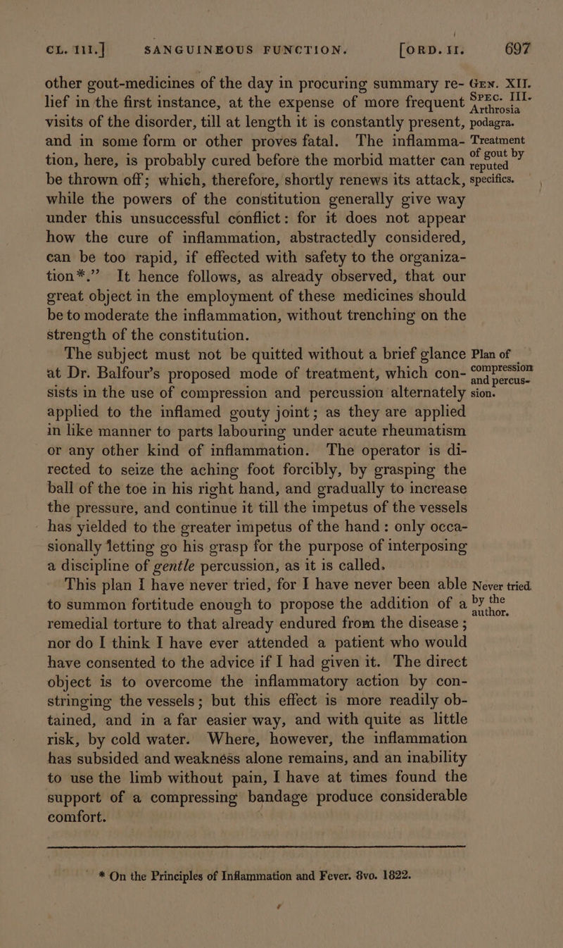 other gout-medicines of the day in procuring summary re- Gey. XII. lief in the first instance, at the expense of more frequent &lt;” ences visits of the disorder, till at length it is constantly present, podagra. and in some form or other proves fatal. The inflamma- Treatment tion, here, is probably cured before the morbid matter can sek ies be thrown off; which, therefore, shortly renews its attack, specifics. while the powers of the constitution generally give way under this unsuccessful conflict: for it does not appear how the cure of inflammation, abstractedly considered, can be too rapid, if effected with safety to the organiza- tion*.” It hence follows, as already observed, that our great object in the employment of these medicines should be to moderate the inflammation, without trenching on the strength of the constitution. The subject must not be quitted without a brief glance Plan of at Dr. Balfour’s proposed mode of treatment, which con- ond parca sists in the use of compression and percussion alternately sion. applied to the inflamed gouty joint; as they are applied in like manner to parts labouring under acute rheumatism or any other kind of inflammation. The operator is di- rected to seize the aching foot forcibly, by grasping the ball of the toe in his right hand, and gradually to increase the pressure, and continue it till the impetus of the vessels has yielded to the greater impetus of the hand: only occa- sionally letting go his grasp for the purpose of interposing a discipline of gentle percussion, as it is called. This plan I have never tried, for I have never been able Never tried to summon fortitude enough to propose the addition of a ae remedial torture to that already endured from the disease ; nor do I think I have ever attended a patient who would have consented to the advice if I had given it. The direct object is to overcome the inflammatory action by con- stringing the vessels; but this effect is more readily ob- tained, and in a far easier way, and with quite as little risk, by cold water. Where, however, the inflammation has subsided and weakness alone remains, and an inability to use the limb without pain, I have at times found the support of a compressing ir which produce considerable comfort. ~ * On the Principles of Inflammation and Fever. 8vo. 1822. ‘