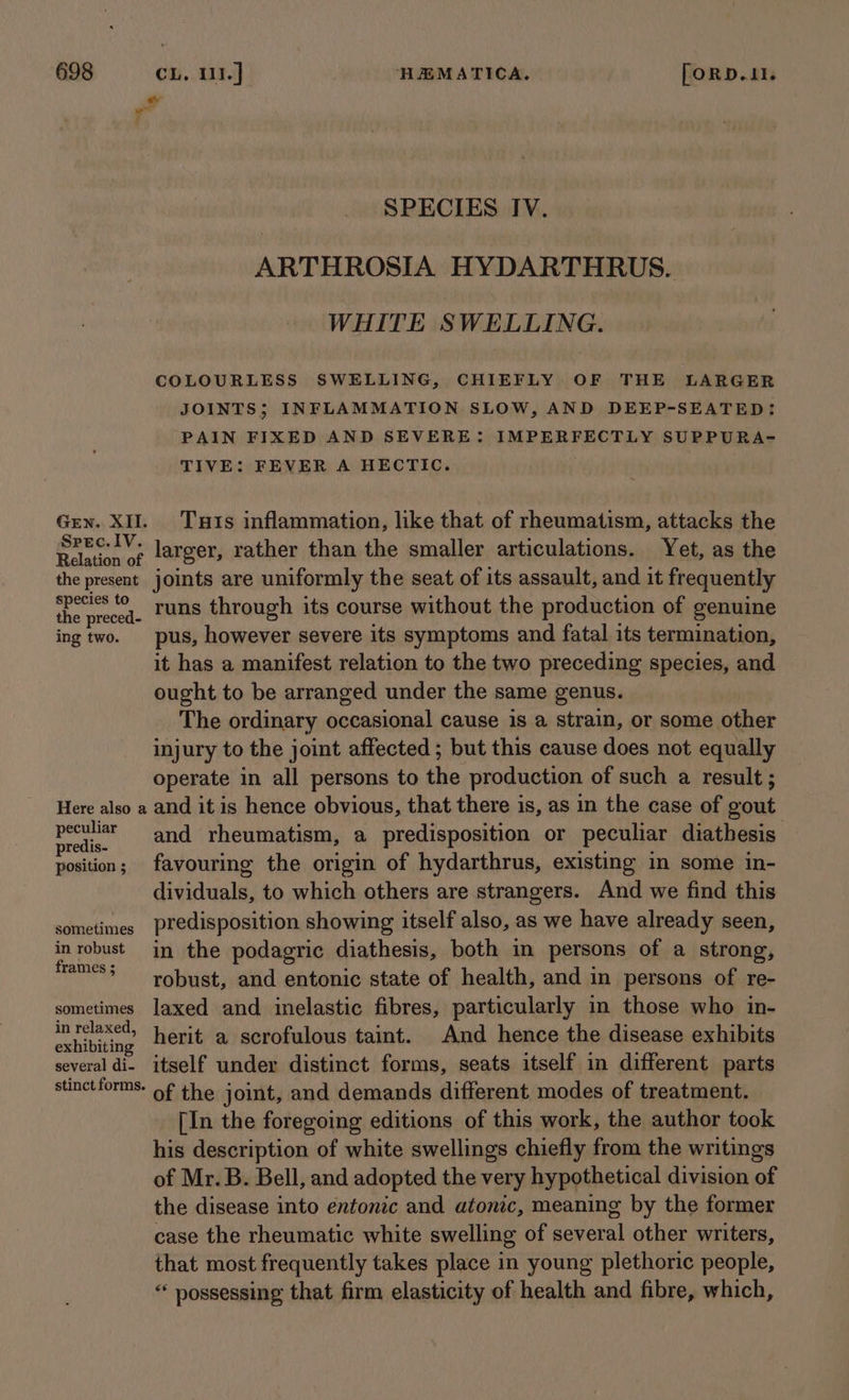 SPECIES IV. ARTHROSIA HYDARTHRUS. WHITE SWELLING. COLOURLESS SWELLING, CHIEFLY OF THE LARGER JOINTS; INFLAMMATION SLOW, AND DEEP-SEATED: PAIN FIXED AND SEVERE: IMPERFECTLY SUPPURA- TIVE: FEVER A HECTIC. Gen. XII. Tuts inflammation, like that of rheumatism, attacks the pcp larger, rather than the smaller articulations. Yet, as the the present joints are uniformly the seat of its assault, and it frequently fe angintle runs through its course without the production of genuine ing two. pus, however severe its symptoms and fatal its termination, it has a manifest relation to the two preceding species, and ought to be arranged under the same genus. The ordinary occasional cause is a strain, or some other injury to the joint affected ; but this cause does not equally operate in all persons to the production of such a result ; Here also a and it is hence obvious, that there is, as in the case of gout bi and rheumatism, a predisposition or peculiar diathesis position; favouring the origin of hydarthrus, existing in some in- dividuals, to which others are strangers. And we find this sometimes Predisposition showing itself also, as we have already seen, in robust in the podagric diathesis, both in persons of a strong, frames ; : e robust, and entonic state of health, and in persons of re- sometimes laxed and inelastic fibres, particularly in those who in- Chibi herit a scrofulous taint. And hence the disease exhibits several di- itself under distinct forms, seats itself in different parts stinChROT IG: eit joint, and demands different modes of treatment. [In the foregoing editions of this work, the author took his description of white swellings chiefly from the writings of Mr. B. Bell, and adopted the very hypothetical division of the disease into entonic and atonic, meaning by the former case the rheumatic white swelling of several other writers, that most frequently takes place in young plethoric people, “ possessing that firm elasticity of health and fibre, which,