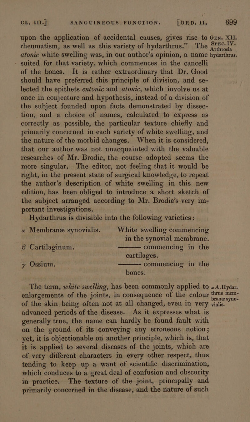 ‘ CL. 111.] SANGUINEOUS FUNCTION. }ORD. Il, 699 upon the application of accidental causes, gives rise to Grn. XIL rheumatism, as well as this variety of hydarthrus.” The S?2Ci¥- atonic white swelling was, in our author’s opinion, a name hydarthrus. - suited for that variety, which commences in the cancelli of the bones. It is rather extraordinary that Dr. Good should have preferred this principle of division, and se- lected the epithets entonic and atonic, which involve us at once in conjecture and hypothesis, instead of a division of the subject founded upon facts demonstrated by dissec- tion, and a choice of names, calculated to express as correctly as possible, the particular texture chiefly and primarily concerned in each variety of white swelling, and the nature of the morbid changes. When it is considered, that our author was not unacquainted with the valuable researches of Mr. Brodie, the course adopted seems the more singular. The editor, not feeling that it would be right, in the present state of surgical knowledge, to repeat the author’s description of white swelling in this new edition, has been obliged to introduce a short sketch of the subject arranged according to Mr. Brodie’s very im- portant investigations. Hydarthrus is divisible into the ellosaing varieties ; « Membrane synovialis. White swelling commencing in the synovial membrane. commencing in the cartilages. commencing in the bones. 8 Cartilaginum. y Ossium. The term, white swelling, has been commonly applied to «A.Hydar- enlargements of the joints, in consequence of the colour fence of the skin being often not at all changed, even in very vialis. advanced periods of the disease. As it expresses what is generally true, the name can hardly be found fault with on the ground of its conveying any erroneous notion; yet, it is objectionable on another principle, which is, that it is applied to several diseases of the joints, which are of very different characters in every other respect, thus tending to keep up a want of scientific. discrimiation, which conduces to a great deal of confusion and obscurity in practice. The texture of the joint, principally and primarily concerned in the disease, and the nature of such
