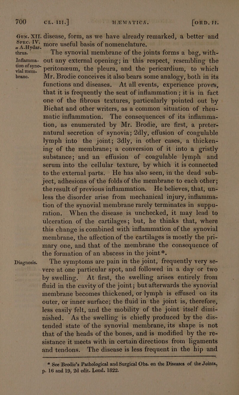 Gen. XII. disease, form, as we have already remarked, a better and CA Mydide more useful basis of nomenclature. thrus. The synovial membrane of the joints forms a bag, with- Infamma- out any external opening; in this respect, resembling the tion ofsY0- Heritonzeum, the pleura, and the pericardium, to which brane. Mr. Brodie conceives it also bears some analogy, both in its functions and diseases. At all events, experience proves, that it is frequently the seat of inflammation; it is in fact one of the fibrous textures, particularly pointed out by Bichat and other writers, as a common situation of rheu- matic inflammation. The consequences of its inflamma- tion, as enumerated by Mr. Brodie, are first, a preter- natural secretion of synovia; 2dly, effusion of coagulable lymph into the joint; 3dly, in other cases, a thicken- ing of the membrane; a conversion of it into a gristly substance; and an effusion of coagulable lymph and serum into the cellular texture, by which it is connected to the external parts. - He has also seen, in the dead sub- ject, adhesions of the folds of the membrane to each other; the result of previous inflammation. He believes, that, un- less the disorder arise from mechanical injury, inflamma- tion of the synovial membrane rarely terminates in suppu- ration. When the disease is unchecked, it may lead to ulceration of the cartilages; but, he thinks that, where this change is combined with inflammation of the synovial membrane, the affection of the cartilages is mostly the pri- mary one, and that of the membrane the consequence of the formation of an abscess in the joint*. Diagnosis. | The symptoms are pain in the joint, frequently very se- vere at one particular spot, and followed in a ‘day or two _ by swelling. At first, the swelling arises entirely from fluid in the cavity of the joint; but afterwards the synovial membrane becomes thickened, or lymph is effused on its outer, or inner surface; the fluid in the joimt is, therefore, less easily felt, and the mobility of the joint itself aint nished. As the swelling is chiefly produced by the dis- tended state of the synovial membrane, its shape is not that of the heads of the bones, and is modified by the re- sistance it meets with in certain directions from ligaments and tendons. The disease is less frequent in the hip and OO, * See Brodie’s Pathological and Surgical Obs. on the Diseases of the Joints, p- 16 and 19, 2d edit. Lond. 1822.