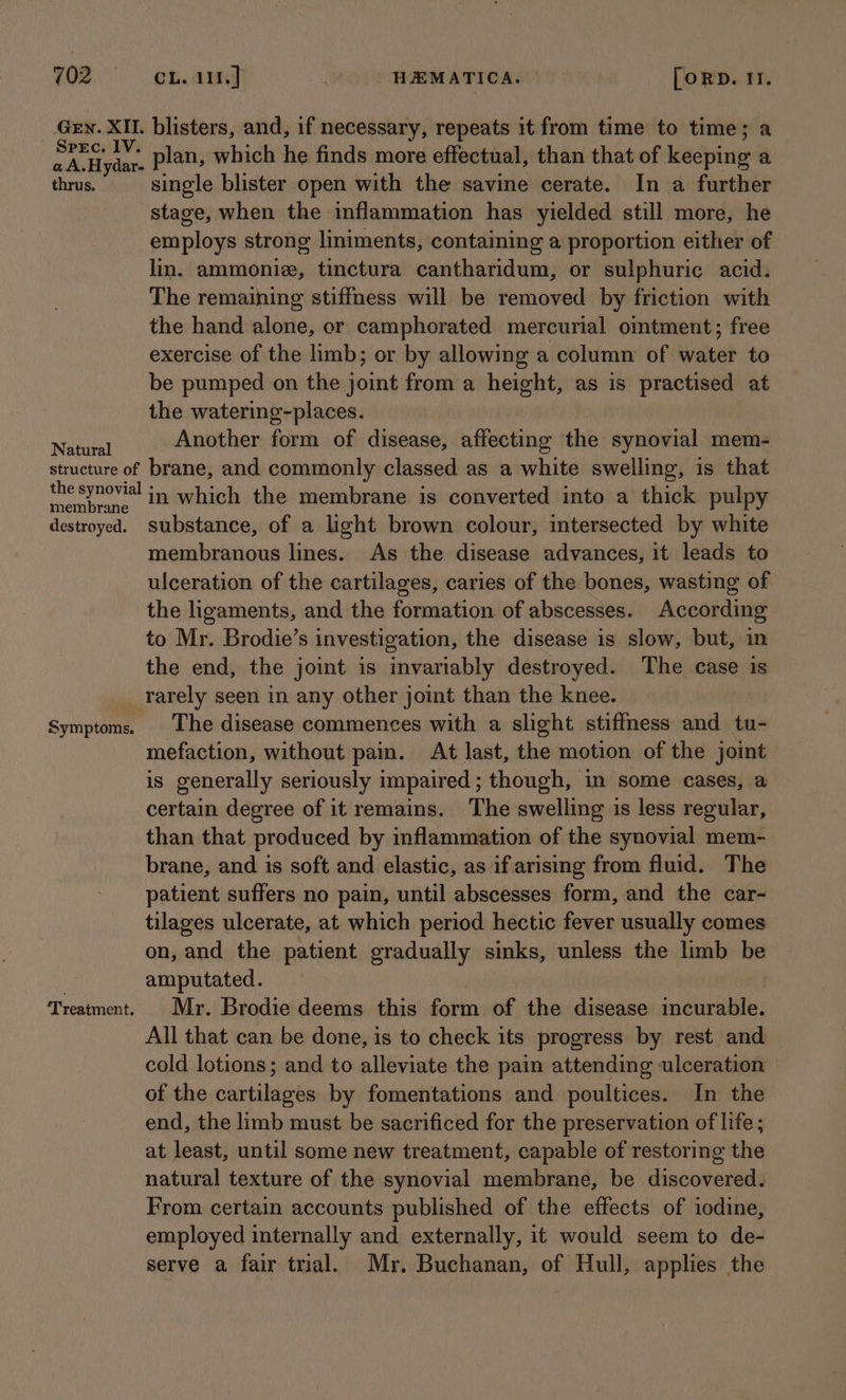 GEN. XII. Spec. IV. a A.Hydar- thrus. Natural structure of the synovial membrane destroyed. Symptoms. ‘Treatment. CL. 111. ] | HEMATICA. | [ORD. It. blisters, and, if necessary, repeats it from time to time; a plan, which he finds more effectual, than that of keeping a single blister open with the savine cerate. In a further stage, when the inflammation has yielded still more, he employs strong liniments, containing a proportion either of lin. ammonie, tinctura cantharidum, or sulphuric acid. The remaining stiffness will be removed by friction with the hand alone, or camphorated mercurial ointment; free exercise of the limb; or by allowing a column of water to be pumped on the joint from a height, as is practised at the watering-places. Another form of disease, affecting the synovial mem- brane, and commonly classed as a white swelling, is that in which the membrane is converted into a thick pulpy substance, of a light brown colour, intersected by white membranous lines. As the disease advances, it leads to ulceration of the cartilages, caries of the bones, wasting of the ligaments, and the formation of abscesses. According to Mr. Brodie’s investigation, the disease is slow, but, in the end, the joint is invariably destroyed. The case is rarely seen in any other joint than the knee. The disease commences with a slight stiffness and tu- mefaction, without pain. At last, the motion of the joint is generally seriously impaired ; though, in some cases, a certain degree of it remains. The swelling is less regular, than that produced by inflammation of the synovial mem- brane, and is soft and elastic, as if arising from fluid. The patient suffers no pain, until abscesses form, and the car- tilages ulcerate, at which period hectic fever usually comes on, and the patient gradually sinks, unless the limb be amputated. Mr. Brodie deems this form of the disease incurable. All that can be done, is to check its progress by rest and cold lotions; and to alleviate the pain attending ulceration — of the cartilages by fomentations and poultices. In the end, the limb must be sacrificed for the preservation of life ; at least, until some new treatment, capable of restoring the natural texture of the synovial membrane, be discovered. From certain accounts published of the effects of iodine, employed internally and externally, it would seem to de- serve a fair trial. Mr. Buchanan, of Hull, applies the